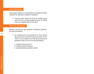106
Actividad
10-¿Cuántos
son?
Cierre: (10 minutos)
Cada equipo elegirá a un representante, que pasará al frente
a exponer la respuesta a la siguiente pregunta:
• Si quiero saber cuánto son ³⁄₉ de 54, ¿tengo que di-
vidir 54 entre 9 y luego multiplicarlo por 3 o dividir
entre 3 y multiplicar por 9? ¿Por qué?
Evaluación: (10 minutos)
Indique a los alumnos que resuelvan el siguiente problema
de manera individual:
• En el parque de mi casa pusieron un circo. Del pú-
blico que entró a la función la primera noche ⅖ eran
niños, ²⁄₁₀ eran adultos y el resto de las butacas se
quedaron vacías. Si en el circo hay 250 butacas:
a. ¿Cuántos niños entraron?
b. ¿Cuántos adultos entraron?
c. ¿Cuántas butacas quedaron vacías?
O
b
r
a
p
r
o
t
e
g
i
d
a
p
o
r
s
e
p
-
i
n
d
a
u
t
o
r
R
e
g
i
s
t
r
o
P
ú
b
l
i
c
o
0
3
-
2
0
1
2
-
0
3
0
6
1
1
0
9
1
6
0
0
-
0
1
0
3
-
2
0
1
2
-
0
3
0
6
1
1
0
6
5
9
0
0
-
0
1
L
a
P
i
r
a
t
e
r
í
a
e
s
u
n
d
e
l
i
t
o
"
 