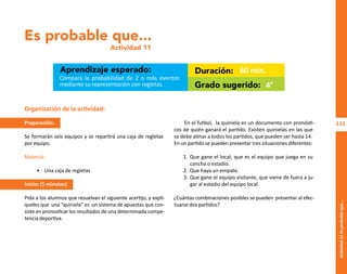 111
Actividad
11-Es
probable
que...
Es probable que...
Actividad 11
Aprendizaje esperado: Duración:
Grado sugerido:
Compara la probabilidad de 2 o más eventos
mediante su representación con regletas.
60 min.
4°
Organización de la actividad:
Preparación:
Se formarán seis equipos y se repartirá una caja de regletas
por equipo.
Material:
• Una caja de regletas
Inicio: (5 minutos)
Pida a los alumnos que resuelvan el siguiente acertijo, y explí-
queles que una “quiniela” es un sistema de apuestas que con-
siste en pronosticar los resultados de una determinada compe-
tencia deportiva.
En el futbol, la quiniela es un documento con pronósti-
cos de quién ganará el partido. Existen quinielas en las que
se debe atinar a todos los partidos, que pueden ser hasta 14.
En un partido se pueden presentar tres situaciones diferentes:
1. Que gane el local, que es el equipo que juega en su
cancha o estadio.
2. Que haya un empate.
3. Que gane el equipo visitante, que viene de fuera a ju-
gar al estadio del equipo local.
¿Cuántas combinaciones posibles se pueden presentar al efec-
tuarse dos partidos?
O
b
r
a
p
r
o
t
e
g
i
d
a
p
o
r
s
e
p
-
i
n
d
a
u
t
o
r
R
e
g
i
s
t
r
o
P
ú
b
l
i
c
o
0
3
-
2
0
1
2
-
0
3
0
6
1
1
0
9
1
6
0
0
-
0
1
0
3
-
2
0
1
2
-
0
3
0
6
1
1
0
6
5
9
0
0
-
0
1
L
a
P
i
r
a
t
e
r
í
a
e
s
u
n
d
e
l
i
t
o
"
 