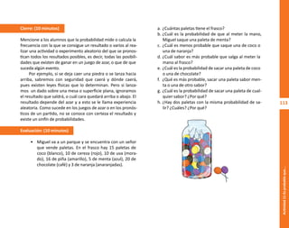 113
Actividad
11-Es
probable
que...
a. ¿Cuántas paletas tiene el frasco?
b. ¿Cuál es la probabilidad de que al meter la mano,
Miguel saque una paleta de menta?
c. ¿Cuál es menos probable que saque una de coco o
una de naranja?
d. ¿Cuál sabor es más probable que salga al meter la
mano al frasco?
e. ¿Cuál es la probabilidad de sacar una paleta de coco
o una de chocolate?
f. ¿Qué es más probable, sacar una paleta sabor men-
ta o una de otro sabor?
g. ¿Cuál es la probabilidad de sacar una paleta de cual-
quier sabor? ¿Por qué?
h. ¿Hay dos paletas con la misma probabilidad de sa-
lir? ¿Cuáles? ¿Por qué?
Cierre: (10 minutos)
Mencione a los alumnos que la probabilidad mide o calcula la
frecuencia con la que se consigue un resultado o varios al rea-
lizar una actividad o experimento aleatorio del que se pronos-
tican todos los resultados posibles, es decir, todas las posibili-
dades que existen de ganar en un juego de azar, o que de que
suceda algún evento.
Por ejemplo, si se deja caer una piedra o se lanza hacia
arriba, sabremos con seguridad que caerá y dónde caerá,
pues existen leyes físicas que lo determinan. Pero si lanza-
mos un dado sobre una mesa o superficie plana, ignoramos
el resultado que saldrá, o cuál cara quedará arriba o abajo. El
resultado depende del azar y a esto se le llama experiencia
aleatoria. Como sucede en los juegos de azar o en los pronós-
ticos de un partido, no se conoce con certeza el resultado y
existe un sinfín de probabilidades.
Evaluación: (10 minutos)
• Miguel va a un parque y se encuentra con un señor
que vende paletas. En el frasco hay 15 paletas de
coco (blanco), 10 de cereza (rojo), 10 de uva (mora-
do), 16 de piña (amarillo), 5 de menta (azul), 20 de
chocolate (café) y 3 de naranja (anaranjadas).
O
b
r
a
p
r
o
t
e
g
i
d
a
p
o
r
s
e
p
-
i
n
d
a
u
t
o
r
R
e
g
i
s
t
r
o
P
ú
b
l
i
c
o
0
3
-
2
0
1
2
-
0
3
0
6
1
1
0
9
1
6
0
0
-
0
1
0
3
-
2
0
1
2
-
0
3
0
6
1
1
0
6
5
9
0
0
-
0
1
L
a
P
i
r
a
t
e
r
í
a
e
s
u
n
d
e
l
i
t
o
"
 