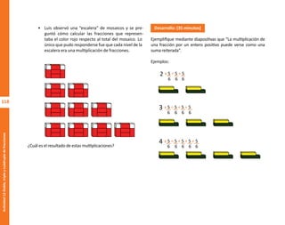 118
Actividad
12-Doble,
triple
y
cuádruple
de
fracciones
• Luis observó una “escalera” de mosaicos y se pre-
guntó cómo calcular las fracciones que represen-
taba el color rojo respecto al total del mosaico. Lo
único que pudo responderse fue que cada nivel de la
escalera era una multiplicación de fracciones.
¿Cuál es el resultado de estas multiplicaciones?
Desarrollo: (35 minutos)
Ejemplifique mediante diapositivas que “La multiplicación de
una fracción por un entero positivo puede verse como una
suma reiterada”.
Ejemplos:
x 5 = 5 + 5
6 6 6
2
x 5 = 5 + 5 + 5
6 6 6
3
6
x 5 = 5 + 5 + 5 + 5
6 6 6
4
6 6
O
b
r
a
p
r
o
t
e
g
i
d
a
p
o
r
s
e
p
-
i
n
d
a
u
t
o
r
R
e
g
i
s
t
r
o
P
ú
b
l
i
c
o
0
3
-
2
0
1
2
-
0
3
0
6
1
1
0
9
1
6
0
0
-
0
1
0
3
-
2
0
1
2
-
0
3
0
6
1
1
0
6
5
9
0
0
-
0
1
L
a
P
i
r
a
t
e
r
í
a
e
s
u
n
d
e
l
i
t
o
"
 
