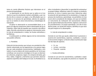 125
Evaluación
toma en cuenta diferentes factores que intervienen en el
proceso de aprendizaje.
La observación es una técnica que se aplica en el mo-
mento en que los estudiantes realizan actividades, y por me-
dio de ella se conocen sus logros y las dificultades que en-
frentan en el proceso de aprendizaje, además de aspectos
que no se revelan en otros instrumentos y metodologías de
evaluación.
Al aplicar la observación es recomendable llevar un re-
gistro con algunas anotaciones sobre el desempeño de los es-
tudiantes, sobre todo de aquellos que muestran más dificul-
tades. Para ello, esta técnica se apoya en instrumentos como
la Lista de comprobación o cotejo, las Escalas estimativas y
las Rúbricas.
A continuación se señalan algunos de los instrumentos
que pueden utilizarse.
a. Portafolio
Colección de documentos que incluye una variedad de infor-
mación relacionada con las experiencias y los avances logra-
dos por cada estudiante (conocimientos, habilidades y acti-
tudes), el cual se elabora de manera paulatina, de forma que
constituye una secuencia cronológica en la que se observan
sus esfuerzos, progresos y logros. Se compone de textos, grá-
ficos, tablas, imágenes y elementos que permiten observar
aspectos específicos del trabajo en el aula. Su finalidad es au-
xiliar al estudiante a desarrollar la capacidad de autoevaluar
su propio trabajo, reflexionar sobre él y mejorar su producto.
Asimismo, le sirve al maestro para tener referencias sobre
la evolución del aprendizaje de los estudiantes a lo largo del
proceso de enseñanza y aprendizaje. Los portafolios no invo-
lucran sólo la compilación de trabajos, sino que son también
un instrumento de motivación del razonamiento reflexivo
que da oportunidad para documentar, registrar y estructurar
los procedimientos y el propio aprendizaje. Con ello el estu-
diante puede, con ayuda del maestro, identificar lo que nece-
sita para mejorar en su desempeño.
b. Lista de comprobación o cotejo
Consiste en una lista que ayuda a determinar la presencia o
ausencia de características, aspectos, cualidades, o secuen-
cia de acciones (rasgos). La lista de cotejo se presta para regis-
trar dos tipos de aspectos:
• Sí – no.
• Lo hizo – no lo hizo.
• Presente - ausente.
c. Escalas estimativas
Consiste en una serie de características, cualidades o aspec-
tos del estudiante, cuyo grado de presencia se requiere de-
O
b
r
a
p
r
o
t
e
g
i
d
a
p
o
r
s
e
p
-
i
n
d
a
u
t
o
r
R
e
g
i
s
t
r
o
P
ú
b
l
i
c
o
0
3
-
2
0
1
2
-
0
3
0
6
1
1
0
9
1
6
0
0
-
0
1
0
3
-
2
0
1
2
-
0
3
0
6
1
1
0
6
5
9
0
0
-
0
1
L
a
P
i
r
a
t
e
r
í
a
e
s
u
n
d
e
l
i
t
o
"
 