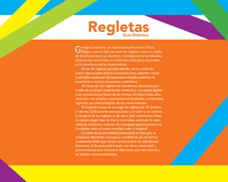 Regletas
Guía Didáctica
George Cuisenaire, un maestro de primaria en Thuin,
Bélgica, tuvo la idea de crear las regletas como un medio
de enseñanza para sus alumnos. A lo largo de varias décadas,
El uso de regletas permite abordar temas como las
cuatro operaciones básicas,fracciones,área,volumen,raíces
cuadradas,resolución de ecuaciones simples,sistemas de
ecuaciones e incluso ecuaciones cuadráticas.
Al manipular las regletas los estudiantes descubren,por
medio de su propia experiencia,nociones o conceptos ligados
a las características físicas de las mismas.De este modo,ellos
recurren a sus propios razonamientos,facultades y creatividad,
logrando una interiorización de los conocimientos.
El material consta de un juego de regletas de 10 tamaños
y colores.Cada tamaño está asociado a un color y un número.
La longitud de las regletas va de uno a diez centímetros.Éstas
no tienen ningún tipo de marca y permiten estimular la capa-
cidad de memoria y relación de conceptos aparentemente no
vinculados entre sí,como cantidad,color y longitud.
A través de las actividades propuestas en ésta guía se
trabajarán diferentes conceptos y problemas de una forma
totalmente lúdica que resulte atractiva para los estudiantes.
Asimismo,el docente podrá hacer uso de su creatividad y
conocimientos para encontrar diferentes usos del material y
así diseñar nuevas actividades.
O
b
r
a
p
r
o
t
e
g
i
d
a
p
o
r
s
e
p
-
i
n
d
a
u
t
o
r
R
e
g
i
s
t
r
o
P
ú
b
l
i
c
o
0
3
-
2
0
1
2
-
0
3
0
6
1
1
0
9
1
6
0
0
-
0
1
0
3
-
2
0
1
2
-
0
3
0
6
1
1
0
6
5
9
0
0
-
0
1
"
L
a
P
i
r
a
t
e
r
í
a
e
s
u
n
d
e
l
i
t
o
"
 