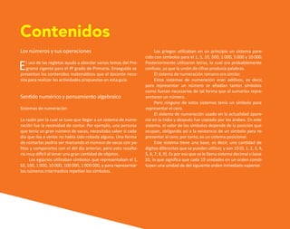 Los números y sus operaciones
El uso de las regletas ayuda a abordar varios temas del Pro-
grama vigente para el 4º grado de Primaria. Enseguida se
presentan los contenidos matemáticos que el docente nece-
sita para realizar las actividades propuestas en esta guía.
Sentido numérico y pensamiento algebraico
Sistemas de numeración
La razón por la cual se tuvo que llegar a un sistema de nume-
ración fue la necesidad de contar. Por ejemplo, una persona
que tenía un gran número de vacas, necesitaba saber si cada
día que iba a verlas no había sido robada alguna. Una forma
de contarlas podría ser marcando el número de vacas con pa-
litos y compararlos con el del día anterior, pero esto resulta-
ría muy difícil al tener una gran cantidad de objetos.
Los egipcios utilizaban símbolos que representaban el 1,
10, 100, 1 000, 10 000, 100 000, 1 000 000, y para representar
los números intermedios repetían los símbolos.
Contenidos
Los griegos utilizaban en un principio un sistema pare-
cido con símbolos para el 1, 5, 10, 500, 1 000, 5 000 y 10 000.
Posteriormente utilizaron letras, lo cual era probablemente
confuso, ya que la unión de cifras producía palabras.
El sistema de numeración romano era similar.
Estos sistemas de numeración eran aditivos, es decir,
para representar un número se añadían tantos símbolos
como fueran necesarios de tal forma que al sumarlos repre-
sentaran un número.
Pero ninguno de estos sistemas tenía un símbolo para
representar el cero.
El sistema de numeración usado en la actualidad apare-
ció en la India y después fue copiado por los árabes. En este
sistema, el valor de los símbolos depende de la posición que
ocupan, obligando así a la existencia de un símbolo para re-
presentar al cero; por tanto, es un sistema posicional.
Este sistema tiene una base, es decir, una cantidad de
dígitos diferentes que se pueden utilizar, y son 10 (0, 1, 2, 3, 4,
5, 6, 7, 8, 9). Es por eso que se le llama sistema decimal o base
10, lo que significa que cada 10 unidades en un orden consti-
tuyen una unidad de del siguiente orden inmediato superior.
O
b
r
a
p
r
o
t
e
g
i
d
a
p
o
r
s
e
p
-
i
n
d
a
u
t
o
r
R
e
g
i
s
t
r
o
P
ú
b
l
i
c
o
0
3
-
2
0
1
2
-
0
3
0
6
1
1
0
9
1
6
0
0
-
0
1
0
3
-
2
0
1
2
-
0
3
0
6
1
1
0
6
5
9
0
0
-
0
1
L
a
P
i
r
a
t
e
r
í
a
e
s
u
n
d
e
l
i
t
o
"
 