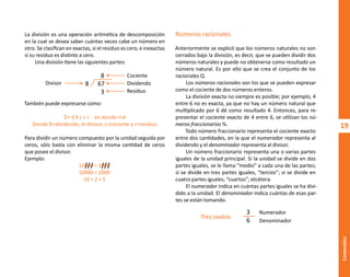 19
Contenidos
Números racionales
Anteriormente se explicó que los números naturales no son
cerrados bajo la división, es decir, que se pueden dividir dos
números naturales y puede no obtenerse como resultado un
número natural. Es por ello que se crea el conjunto de los
racionales Q.
Los números racionales son los que se pueden expresar
como el cociente de dos números enteros.
La división exacta no siempre es posible; por ejemplo, 4
entre 6 no es exacta, ya que no hay un número natural que
multiplicado por 6 dé como resultado 4. Entonces, para re-
presentar el cociente exacto de 4 entre 6, se utilizan los nú-
meros fraccionarios �⁄�.
Todo número fraccionario representa el cociente exacto
entre dos cantidades, en la que el numerador representa al
dividendo y el denominador representa al divisor.
Un número fraccionario representa una o varias partes
iguales de la unidad principal. Si la unidad se divide en dos
partes iguales, se le llama “medio” a cada una de las partes;
si se divide en tres partes iguales, “tercios”; si se divide en
cuatro partes iguales, “cuartos”; etcétera.
El numerador indica en cuántas partes iguales se ha divi-
dido a la unidad. El denominador indica cuántas de esas par-
tes se están tomando.
La división es una operación aritmética de descomposición
en la cual se desea saber cuántas veces cabe un número en
otro. Se clasifican en exactas, si el residuo es cero, e inexactas
si su residuo es distinto a cero.
Una división tiene las siguientes partes:
También puede expresarse como:
D= d X c + r en donde r<d
Donde D=dividendo, d=divisor, c=cociente y r=residuo.
Para dividir un número compuesto por la unidad seguida por
ceros, sólo basta con eliminar la misma cantidad de ceros
que posee el divisor.
Ejemplo:
10000 ÷ 2000
10000 ÷ 2000
10 ÷ 2 = 5
8
8 67
3
Cociente
Dividendo
Residuo
Divisor
Tres sextos
3 Numerador
6 Denominador
O
b
r
a
p
r
o
t
e
g
i
d
a
p
o
r
s
e
p
-
i
n
d
a
u
t
o
r
R
e
g
i
s
t
r
o
P
ú
b
l
i
c
o
0
3
-
2
0
1
2
-
0
3
0
6
1
1
0
9
1
6
0
0
-
0
1
0
3
-
2
0
1
2
-
0
3
0
6
1
1
0
6
5
9
0
0
-
0
1
L
a
P
i
r
a
t
e
r
í
a
e
s
u
n
d
e
l
i
t
o
"
 