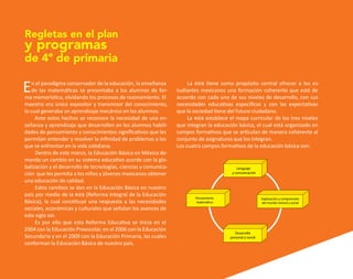 En el paradigma conservador de la educación, la enseñanza
de las matemáticas se presentaba a los alumnos de for-
ma memorística, olvidando los procesos de razonamiento. El
maestro era único expositor y transmisor del conocimiento,
lo cual generaba un aprendizaje mecánico en los alumnos.
Ante estos hechos se reconoce la necesidad de una en-
señanza y aprendizaje que desarrollen en los alumnos habili-
dades de pensamiento y conocimientos significativos que les
permitan entender y resolver la infinidad de problemas a los
que se enfrentan en la vida cotidiana.
Dentro de este marco, la Educación Básica en México de-
manda un cambio en su sistema educativo acorde con la glo-
balización y el desarrollo de tecnologías, ciencias y comunica-
ción que les permita a los niños y jóvenes mexicanos obtener
una educación de calidad.
Estos cambios se dan en la Educación Básica en nuestro
país por medio de la rieb (Reforma Integral de la Educación
Básica), la cual constituye una respuesta a las necesidades
sociales, económicas y culturales que señalan los avances de
este siglo xxi.
Es por ello que esta Reforma Educativa se inicia en el
2004 con la Educación Preescolar, en el 2006 con la Educación
Secundaria y en el 2009 con la Educación Primaria, las cuales
conforman la Educación Básica de nuestro país.
Regletas en el plan
y programas
de 4º de primaria
La rieb tiene como propósito central ofrecer a los es-
tudiantes mexicanos una formación coherente que esté de
acuerdo con cada uno de sus niveles de desarrollo, con sus
necesidades educativas específicas y con las expectativas
que la sociedad tiene del futuro ciudadano.
La rieb establece el mapa curricular de los tres niveles
que integran la educación básica, el cual está organizado en
campos formativos que se articulan de manera coherente al
conjunto de asignaturas que los integran.
Los cuatro campos formativos de la educación básica son:
Pensamiento
matemático
Desarrollo
personal y social
Lenguaje
y comunicación
Exploración y comprensión
del mundo natural y social
O
b
r
a
p
r
o
t
e
g
i
d
a
p
o
r
s
e
p
-
i
n
d
a
u
t
o
r
R
e
g
i
s
t
r
o
P
ú
b
l
i
c
o
0
3
-
2
0
1
2
-
0
3
0
6
1
1
0
9
1
6
0
0
-
0
1
0
3
-
2
0
1
2
-
0
3
0
6
1
1
0
6
5
9
0
0
-
0
1
L
a
P
i
r
a
t
e
r
í
a
e
s
u
n
d
e
l
i
t
o
"
 