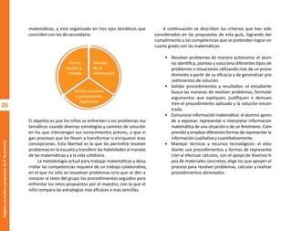 26
Regletas
en
el
plan
y
programas
de
4°
de
primaria
matemáticas, y está organizado en tres ejes temáticos que
coinciden con los de secundaria:
El objetivo es que los niños se enfrenten a los problemas ma-
temáticos usando diversas estrategias y caminos de solución
en los que intervengan sus conocimientos previos, y que si-
gan procesos que los lleven a transformar o enriquecer esas
concepciones. Esta libertad es la que les permitirá resolver
problemas en la escuela y transferir las habilidades al manejo
de las matemáticas y a la vida cotidiana.
La metodología actual para trabajar matemáticas y desa-
rrollar las competencias requiere de un trabajo colaborativo,
en el que no sólo se resuelvan problemas sino que se den a
conocer al resto del grupo los procedimientos seguidos para
enfrentar los retos propuestos por el maestro, con lo que el
niño compara las estrategias más eficaces o más sencillas.
A continuación se describen los criterios que han sido
considerados en las propuestas de esta guía, logrando dar
cumplimiento a las competencias que se pretenden lograr en
cuarto grado con las matemáticas:
• Resolver problemas de manera autónoma: el alum-
no identifica, plantea y soluciona diferentes tipos de
problemas o situaciones utilizando más de un proce-
dimiento a partir de su eficacia y de generalizar pro-
cedimientos de solución.
• Validar procedimientos y resultados: el estudiante
busca las maneras de resolver problemas, formular
argumentos que expliquen, justifiquen o demues-
tren el procedimiento aplicado y la solución encon-
trada.
• Comunicar información matemática: el alumno apren-
de a expresar, representar e interpretar información
matemática de una situación o de un fenómeno. Com-
prenderyempleardiferentesformasderepresentarla
información cualitativa y cuantitativamente.
• Manejar técnicas y recursos tecnológicos: el estu-
diante usa procedimientos y formas de representa-
ción al efectuar cálculos, con el apoyo de diversos ti-
pos de materiales concretos; elige los que apoyen el
proceso para resolver problemas, calcular y realizar
procedimientos abreviados.
Forma,
espacio y
medida
Manejo
de la
información
Sentido numérico
y pensamiento
algebraico
O
b
r
a
p
r
o
t
e
g
i
d
a
p
o
r
s
e
p
-
i
n
d
a
u
t
o
r
R
e
g
i
s
t
r
o
P
ú
b
l
i
c
o
0
3
-
2
0
1
2
-
0
3
0
6
1
1
0
9
1
6
0
0
-
0
1
0
3
-
2
0
1
2
-
0
3
0
6
1
1
0
6
5
9
0
0
-
0
1
L
a
P
i
r
a
t
e
r
í
a
e
s
u
n
d
e
l
i
t
o
"
 