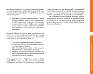 27
Regletas
en
el
plan
y
programas
de
4°
de
primaria
Además, en el trabajo con los niños en el aula se pueden plan-
tear retos que potencien sus habilidades, considerando otras
variables para lograr aprendizajes más significativos, por ello
es importante pensar:
• ¿Qué saben los niños sobre los contenidos y qué se
imaginan ellos sobre lo que se desea que aprendan?
Cuando se presenta un problema o reto, ¿lo están
comprendiendo realmente? ¿Qué valor agregado
aporta a lo que ya saben? ¿Qué recursos o estrate-
gias contribuyen a que se apropien de ese nuevo co-
nocimiento?
El material didáctico de Regletas apoya prioritariamente al
alumno para el desarrollo de las competencias en el campo
de Pensamiento matemático, ayudando a que el alumno de
cuarto grado en nivel primaria sea capaz de:
• Conocer las propiedades básicas de cuadriláteros.
• Usar e interpretar diversos códigos para orientarse
en el espacio y ubicar lugares.
• Saber calcular perímetros, áreas y volúmenes y ex-
presar medidas en distintos tipos de unidad.
• Identificar conjuntos de cantidades que varían pro-
porcionalmente y saber calcular valores faltantes y
porcentajes en diversos contextos.
Por consiguiente, el Plan y Programa de estudio de la Edu-
cación Primaria incluye conceptos que han de tomarse en
cuenta para la planificación, el desarrollo y la evaluación del
trabajo educativo como son la diversidad, interculturalidad,
desarrollo de competencias y definición de aprendizajes es-
perados, así como la incorporación de conocimientos y ha-
bilidades que conforman el Programa de Educación Primaria.
Las competencias (conocimientos, actitudes, habilida-
des y destrezas) relativas al estudio de las matemáticas en 4°
en el Programa de Educación Primaria, son las que se deta-
llan en el siguiente cuadro y pueden ser abordadas utilizando
el material de Regletas.
O
b
r
a
p
r
o
t
e
g
i
d
a
p
o
r
s
e
p
-
i
n
d
a
u
t
o
r
R
e
g
i
s
t
r
o
P
ú
b
l
i
c
o
0
3
-
2
0
1
2
-
0
3
0
6
1
1
0
9
1
6
0
0
-
0
1
0
3
-
2
0
1
2
-
0
3
0
6
1
1
0
6
5
9
0
0
-
0
1
L
a
P
i
r
a
t
e
r
í
a
e
s
u
n
d
e
l
i
t
o
"
 
