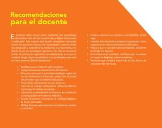 El profesor debe actuar como mediador del aprendizaje,
ubicándose más allá del modelo del profesor informador
y explicador. Esto supone que puede seleccionar adecuada-
mente los procesos básicos del aprendizaje, material didác-
tico adecuado y subordinar la mediación a su desarrollo, me-
diante el uso de estrategias cognitivas. Por ello es necesario
tomar en cuenta las siguientes consideraciones para que el
material tenga mayor durabilidad, y las actividades por reali-
zar sean amenas y fáciles de ejecutar.
• Verifique que el material esté completo.
• Ubique el nivel de conocimiento del alumno.
• Antes de comenzar la actividad establezca reglas del
uso del material y la forma de trabajo, con el propó-
sito de evitar que se extravíen las piezas.
• Procure dar indicaciones claras y precisas.
• Fomente el trabajo colaborativo utilizando diferen-
tes formas de trabajo en equipo.
• Estimule la creatividad de los alumnos por medio de
la manipulación del material didáctico.
• Enseñe al alumno a manipular el material didáctico
de forma adecuada.
• Motive al grupo para expresar sus hipótesis, análisis
y sus dudas.
Recomendaciones
para el docente
• Invite al alumno a ser positivo y así fortalecer el diá-
logo.
• Impulse a los alumnos a proponer nuevos ejercicios;
regularmente ellos aumentarán la dificultad.
• Procure que el uso del material didáctico despierte
el interés del alumno.
• Al término de la actividad, verifique que las piezas
en la caja de Regletas estén completas.
• Recuerde que siempre habrá más de una forma de
solucionar los ejercicios.
O
b
r
a
p
r
o
t
e
g
i
d
a
p
o
r
s
e
p
-
i
n
d
a
u
t
o
r
R
e
g
i
s
t
r
o
P
ú
b
l
i
c
o
0
3
-
2
0
1
2
-
0
3
0
6
1
1
0
9
1
6
0
0
-
0
1
0
3
-
2
0
1
2
-
0
3
0
6
1
1
0
6
5
9
0
0
-
0
1
L
a
P
i
r
a
t
e
r
í
a
e
s
u
n
d
e
l
i
t
o
"
 