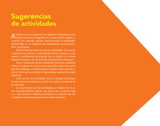 Acontinuación se proponen las siguientes actividades para
realizar usando las Regletas, las cuales podrán apoyar al
maestro para abordar algunos conocimientos y habilidades
presentados en el programa de matemáticas de educación
de 4° de primaria.
Deberá tenerse presente que las actividades son una he-
rramienta que orienta el aprendizaje de los alumnos y está
sujeta a modificación de acuerdo con el criterio y la creati-
vidad del maestro, así como de las características del grupo.
Para la realización de las actividades de inicio, ocasional-
mente se sugiere el uso de otros materiales fáciles de conse-
guir. Sin embargo, el maestro podrá adaptar estos recursos o
incluir otros para completar el aprendizaje esperado de cada
actividad.
Cada una de las actividades tiene su propia evaluación,
la cual servirá al maestro para tener en cuenta el progreso de
los alumnos.
Se recomienda que las actividades se realicen en el or-
den correspondiente, puesto que tienen una secuencia lógi-
ca y cada situación didáctica mantiene una relación con las
competencias del programa de educación primaria.
Sugerencias
de actividades
O
b
r
a
p
r
o
t
e
g
i
d
a
p
o
r
s
e
p
-
i
n
d
a
u
t
o
r
R
e
g
i
s
t
r
o
P
ú
b
l
i
c
o
0
3
-
2
0
1
2
-
0
3
0
6
1
1
0
9
1
6
0
0
-
0
1
0
3
-
2
0
1
2
-
0
3
0
6
1
1
0
6
5
9
0
0
-
0
1
L
a
P
i
r
a
t
e
r
í
a
e
s
u
n
d
e
l
i
t
o
"
 
