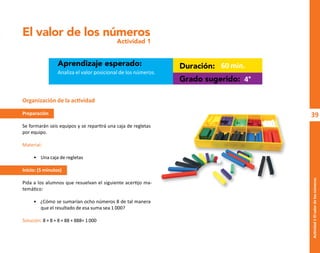 39
Actividad
1-El
valor
de
los
números
El valor de los números
Actividad 1
Aprendizaje esperado: Duración:
Grado sugerido:
Analiza el valor posicional de los números.
60 min.
4°
Organización de la actividad
Preparación
Se formarán seis equipos y se repartirá una caja de regletas
por equipo.
Material:
• Una caja de regletas
Inicio: (5 minutos)
Pida a los alumnos que resuelvan el siguiente acertijo ma-
temático:
• ¿Cómo se sumarían ocho números 8 de tal manera
que el resultado de esa suma sea 1 000?
Solución: 8 + 8 + 8 + 88 + 888= 1000
O
b
r
a
p
r
o
t
e
g
i
d
a
p
o
r
s
e
p
-
i
n
d
a
u
t
o
r
R
e
g
i
s
t
r
o
P
ú
b
l
i
c
o
0
3
-
2
0
1
2
-
0
3
0
6
1
1
0
9
1
6
0
0
-
0
1
0
3
-
2
0
1
2
-
0
3
0
6
1
1
0
6
5
9
0
0
-
0
1
L
a
P
i
r
a
t
e
r
í
a
e
s
u
n
d
e
l
i
t
o
"
 
