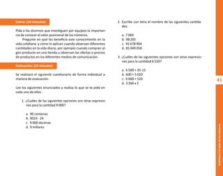 41
Actividad
1-El
valor
de
los
números
Cierre: (10 minutos)
Pida a los alumnos que investiguen por equipos la importan-
cia de conocer el valor posicional de los números.
Pregunte en qué les beneficia este conocimiento en la
vida cotidiana y cómo lo aplican cuando observan diferentes
cantidades en la vida diaria, por ejemplo cuando compran al-
gún producto en una tienda u observan las ofertas o precios
de productos en los diferentes medios de comunicación.
Evaluación: (10 minutos)
Se realizará el siguiente cuestionario de forma individual a
manera de evaluación.
Lee los siguientes enunciados y realiza lo que se te pide en
cada uno de ellos.
1. ¿Cuáles de las siguientes opciones son otras expresio-
nes para la cantidad 9 000?
a. 90 centenas
b. 9024 - 24
c. 9 000 decenas
d. 9 millares
2. Escribe con letra el nombre de las siguientes cantida-
des:
a. 7 069
b. 98 205
c. 45 678 904
d. 85 049 050
3. ¿Cuáles de las siguientes opciones son otras expresio-
nes para la cantidad 6 520?
a. 6 500 + 35-15
b. 600 + 5 020
c. 6 000 + 520
d. 3 260 x 2
O
b
r
a
p
r
o
t
e
g
i
d
a
p
o
r
s
e
p
-
i
n
d
a
u
t
o
r
R
e
g
i
s
t
r
o
P
ú
b
l
i
c
o
0
3
-
2
0
1
2
-
0
3
0
6
1
1
0
9
1
6
0
0
-
0
1
0
3
-
2
0
1
2
-
0
3
0
6
1
1
0
6
5
9
0
0
-
0
1
L
a
P
i
r
a
t
e
r
í
a
e
s
u
n
d
e
l
i
t
o
"
 