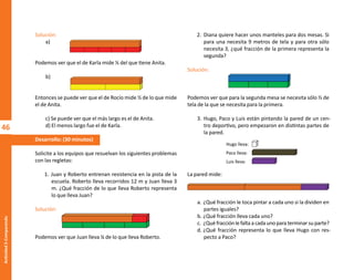 46
Actividad
2-Comparando
Solución:
a)
Podemos ver que el de Karla mide ⅕ del que tiene Anita.
b)
Entonces se puede ver que el de Rocío mide ½ de lo que mide
el de Anita.
c) Se puede ver que el más largo es el de Anita.
d) El menos largo fue el de Karla.
Desarrollo: (30 minutos)
Solicite a los equipos que resuelvan los siguientes problemas
con las regletas:
1. Juan y Roberto entrenan resistencia en la pista de la
escuela. Roberto lleva recorridos 12 m y Juan lleva 3
m. ¿Qué fracción de lo que lleva Roberto representa
lo que lleva Juan?
Solución:
Podemos ver que Juan lleva ¼ de lo que lleva Roberto.
2. Diana quiere hacer unos manteles para dos mesas. Si
para una necesita 9 metros de tela y para otra sólo
necesita 3, ¿qué fracción de la primera representa la
segunda?
Solución:
Podemos ver que para la segunda mesa se necesita sólo ⅓ de
tela de la que se necesita para la primera.
3. Hugo, Paco y Luis están pintando la pared de un cen-
tro deportivo, pero empezaron en distintas partes de
la pared.
La pared mide:
a. ¿Qué fracción le toca pintar a cada uno si la dividen en
partes iguales?
b. ¿Qué fracción lleva cada uno?
c. ¿Quéfracciónlefaltaacadaunoparaterminarsuparte?
d. ¿Qué fracción representa lo que lleva Hugo con res-
pecto a Paco?
Hugo lleva:
Paco lleva:
Luis lleva:
O
b
r
a
p
r
o
t
e
g
i
d
a
p
o
r
s
e
p
-
i
n
d
a
u
t
o
r
R
e
g
i
s
t
r
o
P
ú
b
l
i
c
o
0
3
-
2
0
1
2
-
0
3
0
6
1
1
0
9
1
6
0
0
-
0
1
0
3
-
2
0
1
2
-
0
3
0
6
1
1
0
6
5
9
0
0
-
0
1
L
a
P
i
r
a
t
e
r
í
a
e
s
u
n
d
e
l
i
t
o
"
 