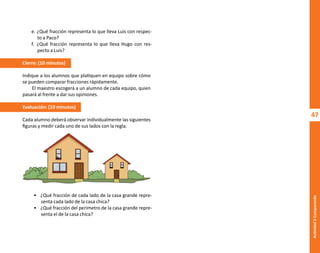 47
Actividad
2-Comparando
e. ¿Qué fracción representa lo que lleva Luis con respec-
to a Paco?
f. ¿Qué fracción representa lo que lleva Hugo con res-
pecto a Luis?
Cierre: (10 minutos)
Indique a los alumnos que platiquen en equipo sobre cómo
se pueden comparar fracciones rápidamente.
El maestro escogerá a un alumno de cada equipo, quien
pasará al frente a dar sus opiniones.
Evaluación: (10 minutos)
Cada alumno deberá observar individualmente las siguientes
figuras y medir cada uno de sus lados con la regla.
• ¿Qué fracción de cada lado de la casa grande repre-
senta cada lado de la casa chica?
• ¿Qué fracción del perímetro de la casa grande repre-
senta el de la casa chica?
O
b
r
a
p
r
o
t
e
g
i
d
a
p
o
r
s
e
p
-
i
n
d
a
u
t
o
r
R
e
g
i
s
t
r
o
P
ú
b
l
i
c
o
0
3
-
2
0
1
2
-
0
3
0
6
1
1
0
9
1
6
0
0
-
0
1
0
3
-
2
0
1
2
-
0
3
0
6
1
1
0
6
5
9
0
0
-
0
1
L
a
P
i
r
a
t
e
r
í
a
e
s
u
n
d
e
l
i
t
o
"
 