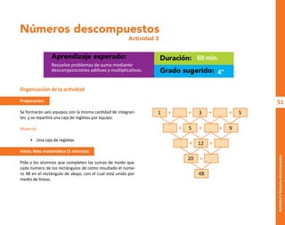 51
Actividad
3-Números
descompuestos
Números descompuestos
Actividad 3
Aprendizaje esperado: Duración:
Grado sugerido:
Resuelve problemas de suma mediante
descomposiciones aditivas y multiplicativas.
60 min.
4°
Organización de la actividad
Preparación:
Se formarán seis equipos con la misma cantidad de integran-
tes y se repartirá una caja de regletas por equipo.
Material:
• Una caja de regletas
Inicio: Reto matemático (5 minutos)
Pida a los alumnos que completen las sumas de modo que
cada número de los rectángulos dé como resultado el núme-
ro 48 en el rectángulo de abajo, con el cual está unido por
medio de líneas.
+ + + +
+ +
+ +
+
+
1 3 5
5
12
20
48
9
O
b
r
a
p
r
o
t
e
g
i
d
a
p
o
r
s
e
p
-
i
n
d
a
u
t
o
r
R
e
g
i
s
t
r
o
P
ú
b
l
i
c
o
0
3
-
2
0
1
2
-
0
3
0
6
1
1
0
9
1
6
0
0
-
0
1
0
3
-
2
0
1
2
-
0
3
0
6
1
1
0
6
5
9
0
0
-
0
1
L
a
P
i
r
a
t
e
r
í
a
e
s
u
n
d
e
l
i
t
o
"
 