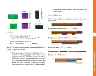 53
Actividad
3-Números
descompuestos
+
+
+
= =
3 x 8
4 x 5
6 x 3 6
4
Ejercicios
Realizar la descomposición de 32.
5 x ___ + 2= (6 + 10) x 2= 16 x ___= ___ x (5 + 7)=
Realizar la descomposición de 138.
46 x 3 = 113 + 25 = 9 x 9 + 32 = ____ x 3 + 17=
Solicite a los alumnos que resuelvan el siguiente problema en
equipo y usando las regletas.
• En un parque se va a pintar una barda que mide 24
metros. Daniel, Eduardo y Bernardo son los tres en-
cargados de hacerlo. Ellos se repartieron el trabajo,
de manera que cada uno pintará 8 metros. El primer
día Daniel pintó 5 metros y Eduardo 4 metros. Ber-
nardo sólo pintó 2 metros. El segundo día Daniel
pintó sólo 1 metro, Eduardo pintó nuevamente 4 y
Bernardo 3. ¿Cuántos metros faltan por pintar para
el tercer día?
Solución: Faltan 5 m.
24 ÷ 3 es igual a 8, por lo que a cada uno le corresponde pin-
tar 8 metros.
El primer día se pintaron 5 + 4 + 2 = 11 metros.
El segundo día se pintaron 1 + 4 + 3 = 8 metros.
En dos días llevan 11 + 8 = 19 metros.
Entonces, 24 – 19= 5 metros.
+ =
-
O
b
r
a
p
r
o
t
e
g
i
d
a
p
o
r
s
e
p
-
i
n
d
a
u
t
o
r
R
e
g
i
s
t
r
o
P
ú
b
l
i
c
o
0
3
-
2
0
1
2
-
0
3
0
6
1
1
0
9
1
6
0
0
-
0
1
0
3
-
2
0
1
2
-
0
3
0
6
1
1
0
6
5
9
0
0
-
0
1
L
a
P
i
r
a
t
e
r
í
a
e
s
u
n
d
e
l
i
t
o
"
 