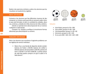54
Actividad
3-Números
descompuestos
Realice más ejercicios similares y pida a los alumnos que los
resuelvan con ayuda de las regletas.
Cierre: (10 minutos)
Comente a los alumnos que hay diferentes maneras de des-
componer un número, pero para ello es necesario saber cómo
es que está formado, es decir, la cantidad de unidades, dece-
nas, centenas, unidades de millar, decenas de millar, etcétera.
Solicite un ejemplo de la descomposición de un número
cualquiera a cada equipo.
Compare los equipos y verifique si encontraron formas
diferentes para descomponer su número.
Evaluación: (10 minutos)
Pida a los alumnos que resuelvan el siguiente problema con
las regletas de manera individual.
• Marco fue a una tienda de deportes donde venden
balones de futbol a $50.00, balones de volibol a
$40.00, balones de basquetbol a $30.00 y pelotas de
tenis a $20.00. Si él tiene $640.00, ¿cuántas piezas
de cada tipo podría comprar sin que le sobre ni le
falte dinero?
Solución:
• 6 de futbol, porque 6 x 50 = 300
• 4 de volibol, porque 4 x 40 = 160
• 2 de basquetbol, porque 2 x 30 = 60
• 6 de tenis, porque 6 x 20 = 120
• Si se suma 300 + 160 + 60 + 120 = 640
$50.00 $40.00 $30.00 $20.00
O
b
r
a
p
r
o
t
e
g
i
d
a
p
o
r
s
e
p
-
i
n
d
a
u
t
o
r
R
e
g
i
s
t
r
o
P
ú
b
l
i
c
o
0
3
-
2
0
1
2
-
0
3
0
6
1
1
0
9
1
6
0
0
-
0
1
0
3
-
2
0
1
2
-
0
3
0
6
1
1
0
6
5
9
0
0
-
0
1
L
a
P
i
r
a
t
e
r
í
a
e
s
u
n
d
e
l
i
t
o
"
 