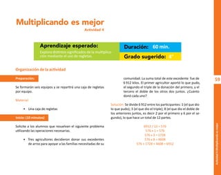 59
Actividad
4-Multiplicando
es
mejor
Multiplicando es mejor
Actividad 4
Aprendizaje esperado: Duración:
Grado sugerido:
Explora distintos significados de la multiplica-
ción mediante el uso de regletas.
60 min.
4°
Organización de la actividad
Preparación:
Se formarán seis equipos y se repartirá una caja de regletas
por equipo.
Material:
• Una caja de regletas
Inicio: (10 minutos)
Solicite a los alumnos que resuelvan el siguiente problema
utilizando las operaciones necesarias.
• Tres agricultores decidieron donar sus excedentes
de arroz para apoyar a las familias necesitadas de su
comunidad. La suma total de este excedente fue de
6 912 kilos. El primer agricultor aportó lo que pudo,
el segundo el triple de la donación del primero, y el
tercero el doble de los otros dos juntos. ¿Cuánto
donó cada uno?
Solución: Se divide 6 912 entre los participantes: 1 (el que dio
lo que pudo); 3 (el que dio el triple); 8 (el que dio el doble de
los anteriores juntos, es decir 2 por el primero y 6 por el se-
gundo), lo que hace un total de 12 partes.
6912 / 12 = 576
576 x 1 = 576
576 x 3 = 1728
576 x 8 = 4608
576 + 1728 + 4608 = 6912
O
b
r
a
p
r
o
t
e
g
i
d
a
p
o
r
s
e
p
-
i
n
d
a
u
t
o
r
R
e
g
i
s
t
r
o
P
ú
b
l
i
c
o
0
3
-
2
0
1
2
-
0
3
0
6
1
1
0
9
1
6
0
0
-
0
1
0
3
-
2
0
1
2
-
0
3
0
6
1
1
0
6
5
9
0
0
-
0
1
L
a
P
i
r
a
t
e
r
í
a
e
s
u
n
d
e
l
i
t
o
"
 
