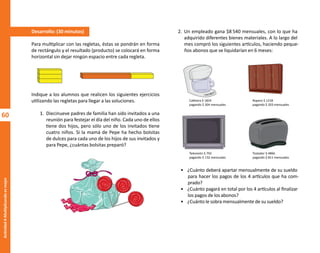 60
Actividad
4-Multiplicando
es
mejor
60
2. Un empleado gana $8 540 mensuales, con lo que ha
adquirido diferentes bienes materiales. A lo largo del
mes compró los siguientes artículos, haciendo peque-
ños abonos que se liquidarían en 6 meses:
• ¿Cuánto deberá apartar mensualmente de su sueldo
para hacer los pagos de los 4 artículos que ha com-
prado?
• ¿Cuánto pagará en total por los 4 artículos al finalizar
los pagos de los abonos?
• ¿Cuánto le sobra mensualmente de su sueldo?
Desarrollo: (30 minutos)
Para multiplicar con las regletas, éstas se pondrán en forma
de rectángulo y el resultado (producto) se colocará en forma
horizontal sin dejar ningún espacio entre cada regleta.
Indique a los alumnos que realicen los siguientes ejercicios
utilizando las regletas para llegar a las soluciones.
1. Diecinueve padres de familia han sido invitados a una
reunión para festejar el día del niño. Cada uno de ellos
tiene dos hijos, pero sólo uno de los invitados tiene
cuatro niños. Si la mamá de Pepe ha hecho bolsitas
de dulces para cada uno de los hijos de sus invitados y
para Pepe, ¿cuántas bolsitas preparó?
Cafetera $ 1824
pagando $ 304 mensuales
Ropero $ 1218
pagando $ 203 mensuales
Televisión $ 792
pagando $ 132 mensuales
Tostador $ 4866
pagando $ 811 mensuales
O
b
r
a
p
r
o
t
e
g
i
d
a
p
o
r
s
e
p
-
i
n
d
a
u
t
o
r
R
e
g
i
s
t
r
o
P
ú
b
l
i
c
o
0
3
-
2
0
1
2
-
0
3
0
6
1
1
0
9
1
6
0
0
-
0
1
0
3
-
2
0
1
2
-
0
3
0
6
1
1
0
6
5
9
0
0
-
0
1
L
a
P
i
r
a
t
e
r
í
a
e
s
u
n
d
e
l
i
t
o
"
 