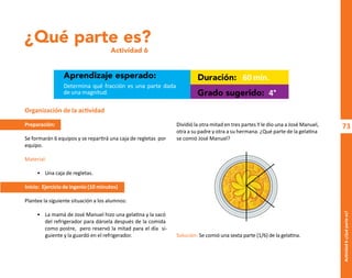 73
Actividad
6-¿Qué
parte
es?
¿Qué parte es?
Actividad 6
Aprendizaje esperado: Duración:
Grado sugerido:
Determina qué fracción es una parte dada
de una magnitud.
60 min.
4°
Organización de la actividad
Preparación:
Se formarán 6 equipos y se repartirá una caja de regletas por
equipo.
Material:
• Una caja de regletas.
Inicio: Ejercicio de ingenio (10 minutos)
Plantee la siguiente situación a los alumnos:
• La mamá de José Manuel hizo una gelatina y la sacó
del refrigerador para dársela después de la comida
como postre, pero reservó la mitad para el día si-
guiente y la guardó en el refrigerador.
Dividió la otra mitad en tres partes Y le dio una a José Manuel,
otra a su padre y otra a su hermana. ¿Qué parte de la gelatina
se comió José Manuel?
Solución: Se comió una sexta parte (1/6) de la gelatina.
O
b
r
a
p
r
o
t
e
g
i
d
a
p
o
r
s
e
p
-
i
n
d
a
u
t
o
r
R
e
g
i
s
t
r
o
P
ú
b
l
i
c
o
0
3
-
2
0
1
2
-
0
3
0
6
1
1
0
9
1
6
0
0
-
0
1
0
3
-
2
0
1
2
-
0
3
0
6
1
1
0
6
5
9
0
0
-
0
1
L
a
P
i
r
a
t
e
r
í
a
e
s
u
n
d
e
l
i
t
o
"
 