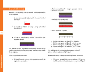 74
Actividad
6-¿Qué
parte
es?
Desarrollo: (30 minutos)
Explique a los alumnos que las regletas son divisibles entre
sí, por ejemplo:
• La roja es el doble de la blanca o la blanca es la mitad
de la roja.
• La morada es el doble de la roja o la roja es la mitad
de la morada.
• La café es el doble de la morada o la morada es la
mitad de la café.
Una vez hecho esto, pida a los alumnos que dibujen en su
cuaderno las siguientes fracciones, que resolverán con ayuda
de las regletas.
Dé las siguientes indicaciones:
• Divide diferentes enteros y compara las partes de las
siguientes cantidades.
1. Toma una regleta café e imagina que es tu entero.
2. Divídela en 2 partes.
3. Ahora divídela en 4 partes.
4. Y por último en 8 partes.
• Divide una regleta de 10 en 2, 5 y 10 partes.
• Divide una regleta de 12 en 2, 4, 6 y 12 partes.
• Divide una regleta de 14 en 2, 7 y 14 partes.
• Divide una regleta de 16 en 2, 4, 8 y 16 partes.
¿En cuántas partes más puedes dividir estos enteros?
¿Cómo se llama cada parte? ¿Por qué?
Pida a los alumnos que resuelvan los siguientes problemas.
• Mi mamá tenía 12 dulces en una bolsa. Mi herma-
no Manuel tomó ⅓ de los dulces y mi primo Miguel
O
b
r
a
p
r
o
t
e
g
i
d
a
p
o
r
s
e
p
-
i
n
d
a
u
t
o
r
R
e
g
i
s
t
r
o
P
ú
b
l
i
c
o
0
3
-
2
0
1
2
-
0
3
0
6
1
1
0
9
1
6
0
0
-
0
1
0
3
-
2
0
1
2
-
0
3
0
6
1
1
0
6
5
9
0
0
-
0
1
L
a
P
i
r
a
t
e
r
í
a
e
s
u
n
d
e
l
i
t
o
"
 