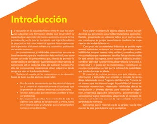 La educación en la actualidad tiene como fin que los alum-
nos adquieran una formación sólida y que desarrollen su
capacidad para aprender de manera autónoma en una forma
permanente, por lo cual es necesario que la práctica docen-
te proporcione los conocimientos y genere las competencias
que le permitan al alumno enfrentar y resolver los problemas
del mundo moderno.
Los conocimientos y habilidades matemáticas son una va-
liosa herramienta para la modelación de la realidad,pues cons-
tituyen un modo de pensamiento que, además de permitir la
construcción de conceptos y la generalización de procesos,es
sumamente útil en todas las áreas del quehacer humano. Por
ello, las competencias matemáticas deben adquirirse desde
temprana edad en la educación básica.
Mediante el estudio de las matemáticas en la educación
básica se busca que los alumnos desarrollen:
• Una forma de pensamiento que les permita interpre-
tar y comunicar matemáticamente situaciones que
se presentan en diversos entornos socioculturales.
• Técnicas adecuadas para reconocer, plantear y resol-
ver problemas.
• Una disposición positiva hacia el estudio de esta dis-
ciplina y una actitud de colaboración y crítica, tanto
en el ámbito social y cultural en que se desempeñen
como en otros diferentes.
Para lograr lo anterior, la escuela deberá brindar las con-
diciones que garanticen una actividad matemática autónoma y
flexible, propiciando un ambiente lúdico en el cual los alum-
nos construyan su propio conocimiento mediante las expe-
riencias derivadas del entorno.
Con ayuda de los materiales didácticos es posible imple-
mentar actividades en las que los alumnos practiquen nuevas
habilidades, ensayen nuevos roles sociales y resuelvan proble-
mas complejos que representen desafíos físicos e intelectuales.
En este sentido las regletas, como material didáctico, ayudan a
combinar actividad y pensamiento,desarrollan la curiosidad,la
creatividad y el gusto por las matemáticas, y constituyen un
recurso manipulativo versátil por la infinidad de posibilidades
que pueden hacerse en el aula.
El material de regletas contiene una guía didáctica con
información y actividades que orientan el proceso de apren-
dizaje relacionado con el Programa de Educación Primaria, de
tal manera que los alumnos tengan la posibilidad de construir
conceptos matemáticos y desarrollar habilidades básicas de
manipulación y diversas técnicas para estimular la imagina-
ción, creatividad, capacidad constructiva, psicomotricidad y
pensamiento lógico matemático, adquiriendo el concepto de
número más fácilmente que con la representación numérica
aprendida de memoria.
Deseamos que el material sea de su agrado y que la infor-
mación de esta guía didáctica logre su objetivo.
Introducción
O
b
r
a
p
r
o
t
e
g
i
d
a
p
o
r
s
e
p
-
i
n
d
a
u
t
o
r
R
e
g
i
s
t
r
o
P
ú
b
l
i
c
o
0
3
-
2
0
1
2
-
0
3
0
6
1
1
0
9
1
6
0
0
-
0
1
0
3
-
2
0
1
2
-
0
3
0
6
1
1
0
6
5
9
0
0
-
0
1
L
a
P
i
r
a
t
e
r
í
a
e
s
u
n
d
e
l
i
t
o
"
 