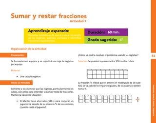81
Actividad
7-Sumar
y
restar
fracciones
Sumar y restar fracciones
Actividad 7
Aprendizaje esperado: Duración:
Grado sugerido:
Resuelve problemas de suma y resta con ayuda
de las regletas, además, compara e identifica
fracciones equivalentes.
60 min.
4°
Organización de la actividad
Preparación:
Se formarán seis equipos y se repartirá una caja de regletas
por equipo.
Material:
• Una caja de regletas
Inicio: (5 minutos)
Comente a los alumnos que las regletas, particularmente los
cubos, son útiles para entender la suma y resta de fracciones.
Plantee la siguiente situación:
• Si Martín tiene ahorrados $18 y para comprar un
juguete ha sacado de su alcancía ⁴⁄� de sus ahorros,
¿cuánto costó el juguete?
¿Cómo se podría resolver el problema usando las regletas?
Solución: Se pueden representar los $18 con los cubos.
La fracción ⁴⁄� indica que el entero (el rectángulo de 18 cubi-
tos) se va a dividir en 9 partes iguales, de las cuales se deben
tomar 4.
9
9
O
b
r
a
p
r
o
t
e
g
i
d
a
p
o
r
s
e
p
-
i
n
d
a
u
t
o
r
R
e
g
i
s
t
r
o
P
ú
b
l
i
c
o
0
3
-
2
0
1
2
-
0
3
0
6
1
1
0
9
1
6
0
0
-
0
1
0
3
-
2
0
1
2
-
0
3
0
6
1
1
0
6
5
9
0
0
-
0
1
L
a
P
i
r
a
t
e
r
í
a
e
s
u
n
d
e
l
i
t
o
"
 