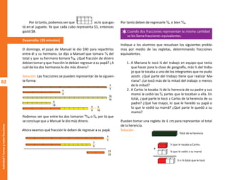 82
Actividad
7-Sumar
y
restar
fracciones
Por tanto deben de regresarle ²⁄₉, o bien ⁴⁄₁₈.
Indique a los alumnos que resuelvan los siguientes proble-
mas por medio de las regletas, determinando fracciones
equivalentes.
1. A Mariana le tocó ¼ del trabajo en equipo que tenía
que hacer para la clase de geografía, más ⅓ del traba-
jo que le tocaba a uno de los integrantes que no pudo
asistir. ¿Qué parte del trabajo tiene que realizar Ma-
riana? ¿Le tocó más de la mitad del trabajo o menos
de la mitad?
2. A Carlos le tocaba ⅓ de la herencia de su padre y sus
mamá le cedió las ²⁄₆ partes que le tocaban a ella. En
total, ¿qué parte le tocó a Carlos de la herencia de su
padre? ¿Qué fue mayor, lo que le heredó su papá o
lo que le cedió su mamá? ¿Qué parte le quedó a su
mamá?
Pueden tomar una regleta de 6 cm para representar el total
de la herencia.
Solución:
Por lo tanto, podemos ver que es lo que gas-
tó en el juguete. Ya que cada cubo representa $1, entonces
gastó $8.
Desarrollo: (35 minutos)
El domingo, el papá de Manuel le dio $90 para repartirlos
entre él y su hermano. Le dijo a Manuel que tomara ⁴⁄₉ del
total y que su hermano tomara ⁶⁄₁₈. ¿Qué fracción de dinero
debían tomar y que fracción le debían regresar a su papá? ¿A
cuál de los dos hermanos le dio más dinero?
Solución: Las fracciones se pueden representar de la siguien-
te forma:
Podemos ver que entre los dos tomaron ¹⁴⁄₁₈ o ⁷⁄₉, por lo que
se concluye que a Manuel le dio más dinero.
Ahora veamos qué fracción le deben de regresar a su papá.
*Cuando dos fracciones representan la misma cantidad
se les llama fracciones equivalentes.
9
9
18
18
4
9
6
18
4
9
6
18
+
9
9
7
9
14
18
Total de la herencia
⅓ que le tocaba a Carlos
�⁄� que le cedió a su mamá
⅓ + �⁄� total que le tocó
+
O
b
r
a
p
r
o
t
e
g
i
d
a
p
o
r
s
e
p
-
i
n
d
a
u
t
o
r
R
e
g
i
s
t
r
o
P
ú
b
l
i
c
o
0
3
-
2
0
1
2
-
0
3
0
6
1
1
0
9
1
6
0
0
-
0
1
0
3
-
2
0
1
2
-
0
3
0
6
1
1
0
6
5
9
0
0
-
0
1
L
a
P
i
r
a
t
e
r
í
a
e
s
u
n
d
e
l
i
t
o
"
 