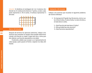 84
Actividad
7-Sumar
y
restar
fracciones
Solución: Si dividimos el rectángulo de 3 en 3 estamos divi-
diendo las 21 muñecas (el entero) en 7 partes, es decir, cada
parte representa ⅟₇. Por lo tanto, 3 muñecas representan ⅟₇
del total.
Cierre: (10 minutos)
Después de terminar los ejercicios anteriores, indique a los
alumnos que comenten en equipo cómo pueden determinar
cuándo una fracción es mayor o igual que otra y cómo pue-
den obtener una fracción equivalente a una dada.
Finalmente, pídales que escojan a un representante de
cada equipo, quien pasará al frente a exponer las ideas del
equipo.
Evaluación: (10 minutos)
Indique a los alumnos que resuelvan el siguiente problema
de manera individual:
• En el grupo de 4º grado hay 36 alumnos, de los cua-
les ¼ tiene 8 años, ³⁄₉ tiene 9 años, ²⁄₁₂ tiene 10 años y
el resto tiene 11 años.
1. ¿Qué fracción del total tiene 12 años?
2. ¿De qué edad hay más alumnos?
3. ¿Hay fracciones equivalentes?
O
b
r
a
p
r
o
t
e
g
i
d
a
p
o
r
s
e
p
-
i
n
d
a
u
t
o
r
R
e
g
i
s
t
r
o
P
ú
b
l
i
c
o
0
3
-
2
0
1
2
-
0
3
0
6
1
1
0
9
1
6
0
0
-
0
1
0
3
-
2
0
1
2
-
0
3
0
6
1
1
0
6
5
9
0
0
-
0
1
L
a
P
i
r
a
t
e
r
í
a
e
s
u
n
d
e
l
i
t
o
"
 