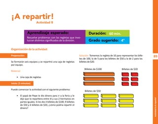 89
Actividad
8-¡A
repartir!
¡A repartir!
Actividad 8
Aprendizaje esperado: Duración:
Grado sugerido:
Resuelve problemas con las regletas que invo-
lucran distintos significados de la división.
60 min.
4°
Organización de la actividad:
Preparación:
Se formarán seis equipos y se repartirá una caja de regletas
por equipo.
Material:
• Una caja de regletas
Inicio: (5 minutos)
Puede comenzar la actividad con el siguiente problema:
• El papá de Pepe le dio dinero para ir a la feria y le
dijo que lo repartiera entre él y sus 2 hermanos en
partes iguales. Si les dio 3 billetes de $100, 9 billetes
de $50 y 6 billetes de $20, ¿cómo podría repartir el
dinero?
Solución: Tomemos la regleta de 10 para representar los bille-
tes de 100, la de 5 para los billetes de $50 y la de 2 para los
billetes de $20.
Billetes de $100
Billetes de $50
Billetes de $20
O
b
r
a
p
r
o
t
e
g
i
d
a
p
o
r
s
e
p
-
i
n
d
a
u
t
o
r
R
e
g
i
s
t
r
o
P
ú
b
l
i
c
o
0
3
-
2
0
1
2
-
0
3
0
6
1
1
0
9
1
6
0
0
-
0
1
0
3
-
2
0
1
2
-
0
3
0
6
1
1
0
6
5
9
0
0
-
0
1
L
a
P
i
r
a
t
e
r
í
a
e
s
u
n
d
e
l
i
t
o
"
 