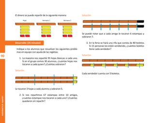 90
Actividad
8-¡A
repartir!
El dinero se puede repartir de la siguiente manera:
Desarrollo: (35 minutos)
Indique a los alumnos que resuelvan los siguientes proble-
mas en equipo con ayuda de las regletas:
1. La maestra nos repartió 95 hojas blancas a cada uno.
Si en el grupo somos 30 alumnos, ¿cuántas hojas nos
tocaron a cada quien? ¿Cuántas sobraron?
Solución:
Le tocaron 3 hojas a cada alumno y sobraron 5.
2. Si nos repartimos 67 estampas entre 10 amigos,
¿cuántas estampas nos tocaron a cada uno? ¿Cuántas
quedaron sin repartir?
Pepe Hermano 1 Hermano 2
Solución:
Se puede notar que a cada amigo le tocaron 6 estampas y
sobraron 7.
3. En la feria se hará una rifa que consta de 80 boletos.
Si 15 personas los están vendiendo, ¿cuántos boletos
tiene cada vendedor?
Solución:
Cada vendedor cuenta con 5 boletos.
O
b
r
a
p
r
o
t
e
g
i
d
a
p
o
r
s
e
p
-
i
n
d
a
u
t
o
r
R
e
g
i
s
t
r
o
P
ú
b
l
i
c
o
0
3
-
2
0
1
2
-
0
3
0
6
1
1
0
9
1
6
0
0
-
0
1
0
3
-
2
0
1
2
-
0
3
0
6
1
1
0
6
5
9
0
0
-
0
1
L
a
P
i
r
a
t
e
r
í
a
e
s
u
n
d
e
l
i
t
o
"
 
