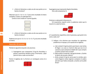 96
Actividad
9-Fracciones
equivalentes
• ¿Cómo le llamamos a cada una de esas partes en re-
lación al entero?
Observen que ¼ + ¼+ ¼ + ¼ = ⁴⁄₄ da como resultado el entero
completo, es decir, el cuádruple de ¼.
Corten el otro medio en 3 partes iguales.
• ¿Cómo le llamamos a cada una de esas partes en re-
lación al entero?
Podemos ver que ⅙ + ⅙ + ⅙ + ⅙ + ⅙ + ⅙ = ⁶⁄₆, da como resultado
el entero.
Desarrollo: (35 minutos)
Plantee la siguiente situación a los alumnos:
1. Supongamos que compramos ¾ kg de chocolates a
granel y queremos dividirlo entre 3 hermanos. ¿Qué
parte le toca a cada uno de ellos?
Tomen 4 regletas de 2 y formen un rectángulo como el si-
guiente:
Supongamos que representa 1kg de chocolates.
Pero sólo compramos ¾:
Entonces a cada parte le llamamos ¼.
Si lo queremos repartir entre 3, podemos notar que le
tocaría ¼ a cada hermano.
¿Y si quisiéramos repartirlos entre 6 personas, qué parte le to-
caría a cada una?
2. Indique a los alumnos que resuelvan los siguientes
problemas en equipo y con ayuda de las regletas:
a. Iván compró ¼ kg de jamón para hacer unas tortas.
Al llegar a su casa su mamá le dijo que eso no al-
canzaría y que comprara el doble de lo que compró.
¿Cuánto compró Iván en total?
b. María pidió la mitad de ½ de kg de tomate. ¿Cuánto
le dieron de tomate a María?
c. Anita compró ¾ kg de carne para la comida, pero
como llegaron visitas regresó a comprar el cuádru-
ple de lo que había comprado. ¿Cuánta carne pidió
Anita?
O
b
r
a
p
r
o
t
e
g
i
d
a
p
o
r
s
e
p
-
i
n
d
a
u
t
o
r
R
e
g
i
s
t
r
o
P
ú
b
l
i
c
o
0
3
-
2
0
1
2
-
0
3
0
6
1
1
0
9
1
6
0
0
-
0
1
0
3
-
2
0
1
2
-
0
3
0
6
1
1
0
6
5
9
0
0
-
0
1
L
a
P
i
r
a
t
e
r
í
a
e
s
u
n
d
e
l
i
t
o
"
 