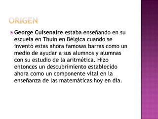 ORIGENGeorge Cuisenaire estaba enseñando en su escuela en Thuin en Bélgica cuando se inventó estas ahora famosas barras como un medio de ayudar a sus alumnos y alumnas con su estudio de la aritmética. Hizo entonces un descubrimiento establecido ahora como un componente vital en la enseñanza de las matemáticas hoy en día. 