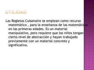 UTILIDADLas Regletas Cuisenaire se emplean como recurso matemático , para la enseñanza de las matemáticas en las primeras edades. Es un material manipulativo, pero requiere que los niños tengan cierto nivel de abstracción y hayan trabajado previamente con un material concreto y significativo. 