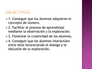 OBJETIVOS1. Conseguir que los alumnos adquieran el concepto de número.2. Facilitar el proceso de aprendizaje mediante la observación y la exploración.3. Fomentar la creatividad de los alumnos.4. Conseguir que los alumnos interactúen entre ellos favoreciendo el dialogo y la discusión de su exploración.