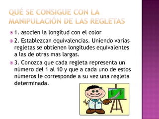 Qué se consigue con la manipulación de las regletas1. asocien la longitud con el color2. Establezcan equivalencias. Uniendo varias regletas se obtienen longitudes equivalentes a las de otras mas largas.3. Conozca que cada regleta representa un número del 1 al 10 y que a cada uno de estos números le corresponde a su vez una regleta determinada.