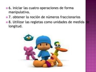 6. iniciar las cuatro operaciones de forma manipulativa.7. obtener la noción de números fraccionarios8. Utilizar las regletas como unidades de medida de longitud.