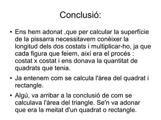 Conclusió:
● Ens hem adonat ,que per calcular la superfície
de la pissarra necessitavem conèixer la
longitud dels dos costats i multiplicar-ho, ja que
cada figura que feiem, així era el procés :
costat x costat i ens donava la quantitat de
quadrats que tenia.
● Ja entenem com se calcula l'àrea del quadrat i
rectangle.
● Algú, va arribar a la conclusió de com se
calculava l'àrea del triangle. Se'n va adonar
que era la meitat d'un quadrat o rectangle.
 