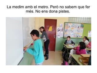 La medim amb el metro. Però no sabem que fer
més. No ens dona pistes.
 