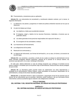 REGLAMENTO DE LA LEY GENERAL DEL EQUILIBRIO ECOLÓGICO Y LA PROTECCIÓN AL AMBIENTE EN MATERIA DE ÁREAS NATURALES PROTEGIDAS
CÁMARA DE DIPUTADOS DEL H. CONGRESO DE LA UNIÓN
Secretaría General
Secretaría de Servicios Parlamentarios
Última Reforma DOF 21-05-2014
10 de 53
VII. Financiamiento y mecanismos para su aplicación.
Artículo 33.- Los instrumentos de concertación y coordinación deberán contener, por lo menos, la
siguiente información:
I. La referencia a los planes y programas en materia de política ambiental nacional con los que se
relacionen;
II. Un plan de trabajo que incluya:
a) Los objetivos y metas que se pretendan alcanzar;
b) El desglose, origen y destino de los recursos financieros, materiales y humanos que se
pretendan utilizar;
c) Los datos generales de las personas responsables de la ejecución del plan, y
d) El cronograma de las actividades a realizar;
III. Los mecanismos de financiamiento;
IV. Las obligaciones de las partes;
V. Resolución de controversias, y
VI. La vigencia del instrumento, sus formas de terminación y, en su caso, el número y la duración de
sus prórrogas.
Artículo 34.- Los convenios y acuerdos a través de los cuales se otorgue la administración de las
áreas naturales protegidas deberán especificar, además de lo previsto en el artículo anterior, las
acciones cuya ejecución, en su caso, mantenga la Secretaría.
En este caso, deberá elaborarse un acta de entrega recepción que contenga el inventario de los
bienes muebles e inmuebles que se encuentren bajo la administración directa del área natural protegida
de que se trate.
Artículo 35.- La Secretaría podrá suscribir bases de colaboración con otras dependencias o
entidades de la Administración Pública Federal, cuyas actividades se encuentren relacionadas con la
administración y manejo de las áreas naturales protegidas.
Artículo 36.- La Secretaría llevará a cabo la evaluación y seguimiento anual de las acciones que se
deriven de los instrumentos que se suscriban. Asimismo, podrá modificar o dar por terminados dichos
instrumentos cuando se presente alguna violación a las obligaciones contraídas.
TÍTULO TERCERO
DEL SISTEMA Y DEL REGISTRO NACIONAL DE ÁREAS NATURALES PROTEGIDAS
CAPÍTULO I
DEL SISTEMA NACIONAL DE ÁREAS NATURALES PROTEGIDAS
 