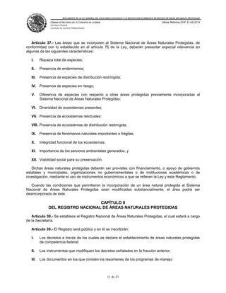 REGLAMENTO DE LA LEY GENERAL DEL EQUILIBRIO ECOLÓGICO Y LA PROTECCIÓN AL AMBIENTE EN MATERIA DE ÁREAS NATURALES PROTEGIDAS
CÁMARA DE DIPUTADOS DEL H. CONGRESO DE LA UNIÓN
Secretaría General
Secretaría de Servicios Parlamentarios
Última Reforma DOF 21-05-2014
11 de 53
Artículo 37.- Las áreas que se incorporen al Sistema Nacional de Áreas Naturales Protegidas, de
conformidad con lo establecido en el artículo 76 de la Ley, deberán presentar especial relevancia en
algunas de las siguientes características:
I. Riqueza total de especies;
II. Presencia de endemismos;
III. Presencia de especies de distribución restringida;
IV. Presencia de especies en riesgo;
V. Diferencia de especies con respecto a otras áreas protegidas previamente incorporadas al
Sistema Nacional de Áreas Naturales Protegidas;
VI. Diversidad de ecosistemas presentes;
VII. Presencia de ecosistemas relictuales;
VIII. Presencia de ecosistemas de distribución restringida;
IX. Presencia de fenómenos naturales importantes o frágiles;
X. Integridad funcional de los ecosistemas;
XI. Importancia de los servicios ambientales generados, y
XII. Viabilidad social para su preservación.
Dichas áreas naturales protegidas deberán ser provistas con financiamiento, o apoyo de gobiernos
estatales y municipales, organizaciones no gubernamentales o de instituciones académicas o de
investigación, mediante el uso de instrumentos económicos a que se refieren la Ley y este Reglamento.
Cuando las condiciones que permitieron la incorporación de un área natural protegida al Sistema
Nacional de Áreas Naturales Protegidas sean modificadas substancialmente, el área podrá ser
desincorporada de éste.
CAPÍTULO II
DEL REGISTRO NACIONAL DE ÁREAS NATURALES PROTEGIDAS
Artículo 38.- Se establece el Registro Nacional de Áreas Naturales Protegidas, el cual estará a cargo
de la Secretaría.
Artículo 39.- El Registro será público y en él se inscribirán:
I. Los decretos a través de los cuales se declare el establecimiento de áreas naturales protegidas
de competencia federal;
II. Los instrumentos que modifiquen los decretos señalados en la fracción anterior;
III. Los documentos en los que consten los resúmenes de los programas de manejo;
 