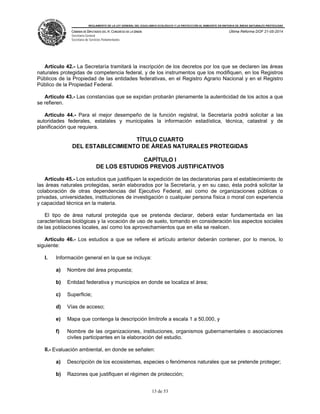 REGLAMENTO DE LA LEY GENERAL DEL EQUILIBRIO ECOLÓGICO Y LA PROTECCIÓN AL AMBIENTE EN MATERIA DE ÁREAS NATURALES PROTEGIDAS
CÁMARA DE DIPUTADOS DEL H. CONGRESO DE LA UNIÓN
Secretaría General
Secretaría de Servicios Parlamentarios
Última Reforma DOF 21-05-2014
13 de 53
Artículo 42.- La Secretaría tramitará la inscripción de los decretos por los que se declaren las áreas
naturales protegidas de competencia federal, y de los instrumentos que los modifiquen, en los Registros
Públicos de la Propiedad de las entidades federativas, en el Registro Agrario Nacional y en el Registro
Público de la Propiedad Federal.
Artículo 43.- Las constancias que se expidan probarán plenamente la autenticidad de los actos a que
se refieren.
Artículo 44.- Para el mejor desempeño de la función registral, la Secretaría podrá solicitar a las
autoridades federales, estatales y municipales la información estadística, técnica, catastral y de
planificación que requiera.
TÍTULO CUARTO
DEL ESTABLECIMIENTO DE ÁREAS NATURALES PROTEGIDAS
CAPÍTULO I
DE LOS ESTUDIOS PREVIOS JUSTIFICATIVOS
Artículo 45.- Los estudios que justifiquen la expedición de las declaratorias para el establecimiento de
las áreas naturales protegidas, serán elaborados por la Secretaría, y en su caso, ésta podrá solicitar la
colaboración de otras dependencias del Ejecutivo Federal, así como de organizaciones públicas o
privadas, universidades, instituciones de investigación o cualquier persona física o moral con experiencia
y capacidad técnica en la materia.
El tipo de área natural protegida que se pretenda declarar, deberá estar fundamentada en las
características biológicas y la vocación de uso de suelo, tomando en consideración los aspectos sociales
de las poblaciones locales, así como los aprovechamientos que en ella se realicen.
Artículo 46.- Los estudios a que se refiere el artículo anterior deberán contener, por lo menos, lo
siguiente:
I. Información general en la que se incluya:
a) Nombre del área propuesta;
b) Entidad federativa y municipios en donde se localiza el área;
c) Superficie;
d) Vías de acceso;
e) Mapa que contenga la descripción limítrofe a escala 1 a 50,000, y
f) Nombre de las organizaciones, instituciones, organismos gubernamentales o asociaciones
civiles participantes en la elaboración del estudio.
II.- Evaluación ambiental, en donde se señalen:
a) Descripción de los ecosistemas, especies o fenómenos naturales que se pretende proteger;
b) Razones que justifiquen el régimen de protección;
 