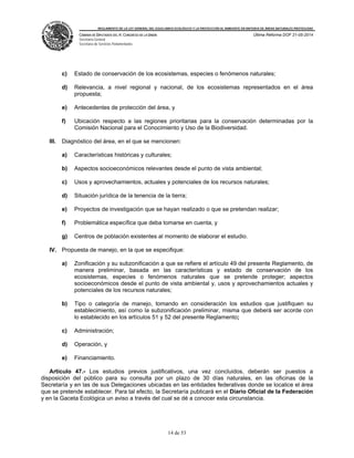 REGLAMENTO DE LA LEY GENERAL DEL EQUILIBRIO ECOLÓGICO Y LA PROTECCIÓN AL AMBIENTE EN MATERIA DE ÁREAS NATURALES PROTEGIDAS
CÁMARA DE DIPUTADOS DEL H. CONGRESO DE LA UNIÓN
Secretaría General
Secretaría de Servicios Parlamentarios
Última Reforma DOF 21-05-2014
14 de 53
c) Estado de conservación de los ecosistemas, especies o fenómenos naturales;
d) Relevancia, a nivel regional y nacional, de los ecosistemas representados en el área
propuesta;
e) Antecedentes de protección del área, y
f) Ubicación respecto a las regiones prioritarias para la conservación determinadas por la
Comisión Nacional para el Conocimiento y Uso de la Biodiversidad.
III. Diagnóstico del área, en el que se mencionen:
a) Características históricas y culturales;
b) Aspectos socioeconómicos relevantes desde el punto de vista ambiental;
c) Usos y aprovechamientos, actuales y potenciales de los recursos naturales;
d) Situación jurídica de la tenencia de la tierra;
e) Proyectos de investigación que se hayan realizado o que se pretendan realizar;
f) Problemática específica que deba tomarse en cuenta, y
g) Centros de población existentes al momento de elaborar el estudio.
IV. Propuesta de manejo, en la que se especifique:
a) Zonificación y su subzonificación a que se refiere el artículo 49 del presente Reglamento, de
manera preliminar, basada en las características y estado de conservación de los
ecosistemas, especies o fenómenos naturales que se pretende proteger; aspectos
socioeconómicos desde el punto de vista ambiental y, usos y aprovechamientos actuales y
potenciales de los recursos naturales;
b) Tipo o categoría de manejo, tomando en consideración los estudios que justifiquen su
establecimiento, así como la subzonificación preliminar, misma que deberá ser acorde con
lo establecido en los artículos 51 y 52 del presente Reglamento;
c) Administración;
d) Operación, y
e) Financiamiento.
Artículo 47.- Los estudios previos justificativos, una vez concluidos, deberán ser puestos a
disposición del público para su consulta por un plazo de 30 días naturales, en las oficinas de la
Secretaría y en las de sus Delegaciones ubicadas en las entidades federativas donde se localice el área
que se pretende establecer. Para tal efecto, la Secretaría publicará en el Diario Oficial de la Federación
y en la Gaceta Ecológica un aviso a través del cual se dé a conocer esta circunstancia.
 