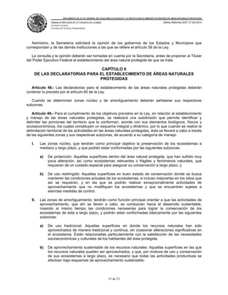 REGLAMENTO DE LA LEY GENERAL DEL EQUILIBRIO ECOLÓGICO Y LA PROTECCIÓN AL AMBIENTE EN MATERIA DE ÁREAS NATURALES PROTEGIDAS
CÁMARA DE DIPUTADOS DEL H. CONGRESO DE LA UNIÓN
Secretaría General
Secretaría de Servicios Parlamentarios
Última Reforma DOF 21-05-2014
15 de 53
Asimismo, la Secretaría solicitará la opinión de los gobiernos de los Estados y Municipios que
correspondan y de las demás instituciones a las que se refiere el artículo 58 de la Ley.
La consulta y la opinión deberán ser tomadas en cuenta por la Secretaría, antes de proponer al Titular
del Poder Ejecutivo Federal el establecimiento del área natural protegida de que se trate.
CAPÍTULO II
DE LAS DECLARATORIAS PARA EL ESTABLECIMIENTO DE ÁREAS NATURALES
PROTEGIDAS
Artículo 48.- Las declaratorias para el establecimiento de las áreas naturales protegidas deberán
contener lo previsto por el artículo 60 de la Ley.
Cuando se determinen zonas núcleo y de amortiguamiento deberán señalarse sus respectivas
subzonas.
Artículo 49.- Para el cumplimiento de los objetivos previstos en la Ley, en relación al establecimiento
y manejo de las áreas naturales protegidas, se realizará una subdivisión que permita identificar y
delimitar las porciones del territorio que la conforman, acorde con sus elementos biológicos, físicos y
socioeconómicos, los cuales constituyen un esquema integral y dinámico, por lo que cuando se realice la
delimitación territorial de las actividades en las áreas naturales protegidas, ésta se llevará a cabo a través
de las siguientes zonas y sus respectivas subzonas, de acuerdo a su categoría de manejo:
I. Las zonas núcleo, que tendrán como principal objetivo la preservación de los ecosistemas a
mediano y largo plazo, y que podrán estar conformadas por las siguientes subzonas:
a) De protección: Aquellas superficies dentro del área natural protegida, que han sufrido muy
poca alteración, así como ecosistemas relevantes o frágiles y fenómenos naturales, que
requieren de un cuidado especial para asegurar su conservación a largo plazo, y
b) De uso restringido: Aquellas superficies en buen estado de conservación donde se busca
mantener las condiciones actuales de los ecosistemas, e incluso mejorarlas en los sitios que
así se requieran, y en las que se podrán realizar excepcionalmente actividades de
aprovechamiento que no modifiquen los ecosistemas y que se encuentren sujetas a
estrictas medidas de control.
II. Las zonas de amortiguamiento, tendrán como función principal orientar a que las actividades de
aprovechamiento, que ahí se lleven a cabo, se conduzcan hacia el desarrollo sustentable,
creando al mismo tiempo las condiciones necesarias para lograr la conservación de los
ecosistemas de ésta a largo plazo, y podrán estar conformadas básicamente por las siguientes
subzonas:
a) De uso tradicional: Aquellas superficies en donde los recursos naturales han sido
aprovechados de manera tradicional y continua, sin ocasionar alteraciones significativas en
el ecosistema. Están relacionadas particularmente con la satisfacción de las necesidades
socioeconómicas y culturales de los habitantes del área protegida;
b) De aprovechamiento sustentable de los recursos naturales: Aquellas superficies en las que
los recursos naturales pueden ser aprovechados, y que, por motivos de uso y conservación
de sus ecosistemas a largo plazo, es necesario que todas las actividades productivas se
efectúen bajo esquemas de aprovechamiento sustentable;
 