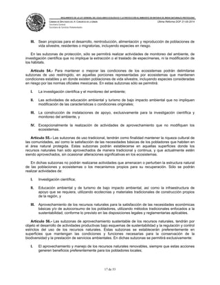REGLAMENTO DE LA LEY GENERAL DEL EQUILIBRIO ECOLÓGICO Y LA PROTECCIÓN AL AMBIENTE EN MATERIA DE ÁREAS NATURALES PROTEGIDAS
CÁMARA DE DIPUTADOS DEL H. CONGRESO DE LA UNIÓN
Secretaría General
Secretaría de Servicios Parlamentarios
Última Reforma DOF 21-05-2014
17 de 53
III. Sean propicias para el desarrollo, reintroducción, alimentación y reproducción de poblaciones de
vida silvestre, residentes o migratorias, incluyendo especies en riesgo.
En las subzonas de protección, sólo se permitirá realizar actividades de monitoreo del ambiente, de
investigación científica que no implique la extracción o el traslado de especímenes, ni la modificación de
los hábitats.
Artículo 54.- Para mantener o mejorar las condiciones de los ecosistemas podrán delimitarse
subzonas de uso restringido, en aquellas porciones representadas por ecosistemas que mantienen
condiciones estables y en donde existen poblaciones de vida silvestre, incluyendo especies consideradas
en riesgo por las normas oficiales mexicanas. En estas subzonas sólo se permitirá:
I. La investigación científica y el monitoreo del ambiente;
II. Las actividades de educación ambiental y turismo de bajo impacto ambiental que no impliquen
modificación de las características o condiciones originales;
III. La construcción de instalaciones de apoyo, exclusivamente para la investigación científica y
monitoreo del ambiente, y
IV. Excepcionalmente la realización de actividades de aprovechamiento que no modifiquen los
ecosistemas.
Artículo 55.- Las subzonas de uso tradicional, tendrán como finalidad mantener la riqueza cultural de
las comunidades, así como la satisfacción de las necesidades básicas de los pobladores que habiten en
el área natural protegida. Estas subzonas podrán establecerse en aquellas superficies donde los
recursos naturales han sido aprovechados de manera tradicional y continua, y que actualmente estén
siendo aprovechados, sin ocasionar alteraciones significativas en los ecosistemas.
En dichas subzonas no podrán realizarse actividades que amenacen o perturben la estructura natural
de las poblaciones y ecosistemas o los mecanismos propios para su recuperación. Sólo se podrán
realizar actividades de:
I. Investigación científica;
II. Educación ambiental y de turismo de bajo impacto ambiental, así como la infraestructura de
apoyo que se requiera, utilizando ecotecnias y materiales tradicionales de construcción propios
de la región, y
III. Aprovechamiento de los recursos naturales para la satisfacción de las necesidades económicas
básicas y/o de autoconsumo de los pobladores, utilizando métodos tradicionales enfocados a la
sustentabilidad, conforme lo previsto en las disposiciones legales y reglamentarias aplicables.
Artículo 56.- Las subzonas de aprovechamiento sustentable de los recursos naturales, tendrán por
objeto el desarrollo de actividades productivas bajo esquemas de sustentabilidad y la regulación y control
estrictos del uso de los recursos naturales. Estas subzonas se establecerán preferentemente en
superficies que mantengan las condiciones y funciones necesarias para la conservación de la
biodiversidad y la prestación de servicios ambientales. En dichas subzonas se permitirá exclusivamente:
I. El aprovechamiento y manejo de los recursos naturales renovables, siempre que estas acciones
generen beneficios preferentemente para los pobladores locales;
 