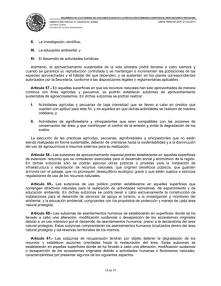 REGLAMENTO DE LA LEY GENERAL DEL EQUILIBRIO ECOLÓGICO Y LA PROTECCIÓN AL AMBIENTE EN MATERIA DE ÁREAS NATURALES PROTEGIDAS
CÁMARA DE DIPUTADOS DEL H. CONGRESO DE LA UNIÓN
Secretaría General
Secretaría de Servicios Parlamentarios
Última Reforma DOF 21-05-2014
18 de 53
II. La investigación científica;
III. La educación ambiental, y
IV. El desarrollo de actividades turísticas.
Asimismo, el aprovechamiento sustentable de la vida silvestre podrá llevarse a cabo siempre y
cuando se garantice su reproducción controlada o se mantengan o incrementen las poblaciones de las
especies aprovechadas y el hábitat del que dependen; y se sustenten en los planes correspondientes
autorizados por la Secretaría, conforme a las disposiciones legales y reglamentarias aplicables.
Artículo 57.- En aquellas superficies en que los recursos naturales han sido aprovechados de manera
continua con fines agrícolas y pecuarios, se podrán establecer subzonas de aprovechamiento
sustentable de agroecosistemas. En dichas subzonas se podrán realizar:
I. Actividades agrícolas y pecuarias de baja intensidad que se lleven a cabo en predios que
cuenten con aptitud para este fin, y en aquellos en que dichas actividades se realicen de manera
cotidiana, y
II. Actividades de agroforestería y silvopastoriles que sean compatibles con las acciones de
conservación del área, y que contribuyan al control de la erosión y evitar la degradación de los
suelos.
La ejecución de las prácticas agrícolas, pecuarias, agroforestales y silvopastoriles que no estén
siendo realizadas en forma sustentable, deberán de orientarse hacia la sustentabilidad y a la disminución
del uso de agroquímicos e insumos externos para su realización.
Artículo 58.- Las subzonas de aprovechamiento especial podrán establecerse en aquellas superficies
de extensión reducida que se consideren esenciales para el desarrollo social y económico de la región.
En dichas subzonas sólo se podrán ejecutar obras públicas o privadas para la instalación de
infraestructura o explotación de recursos naturales, que originen beneficios públicos, que guarden
armonía con el paisaje, que no provoquen desequilibrio ecológico grave y que estén sujetos a estrictas
regulaciones de uso de los recursos naturales.
Artículo 59.- Las subzonas de uso público podrán establecerse en aquellas superficies que
contengan atractivos naturales para la realización de actividades recreativas, de esparcimiento y de
educación ambiental. En dichas subzonas se podrá llevar a cabo exclusivamente la construcción de
instalaciones para el desarrollo de servicios de apoyo al turismo, a la investigación y monitoreo del
ambiente, y la educación ambiental, congruentes con los propósitos de protección y manejo de cada área
natural protegida.
Artículo 60.- Las subzonas de asentamientos humanos se establecerán en superficies donde se ha
llevado a cabo una alteración, modificación sustancial o desaparición de los ecosistemas originales
debido a un uso intensivo por el desarrollo de asentamientos humanos, previo a la declaratoria del área
natural protegida. Estas subzonas comprenderán los asentamientos humanos localizados dentro del área
natural protegida y las reservas territoriales de los mismos.
Artículo 61.- Las subzonas de recuperación tendrán por objeto detener la degradación de los
recursos y establecer acciones orientadas hacia la restauración del área. Estas subzonas se
establecerán en aquellas superficies donde se ha llevado a cabo una alteración, modificación sustancial
o desaparición de los ecosistemas originales debido a actividades humanas o fenómenos naturales,
caracterizándose por presentar algunos de los siguientes aspectos:
 