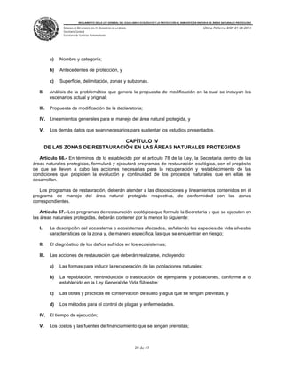 REGLAMENTO DE LA LEY GENERAL DEL EQUILIBRIO ECOLÓGICO Y LA PROTECCIÓN AL AMBIENTE EN MATERIA DE ÁREAS NATURALES PROTEGIDAS
CÁMARA DE DIPUTADOS DEL H. CONGRESO DE LA UNIÓN
Secretaría General
Secretaría de Servicios Parlamentarios
Última Reforma DOF 21-05-2014
20 de 53
a) Nombre y categoría;
b) Antecedentes de protección, y
c) Superficie, delimitación, zonas y subzonas.
II. Análisis de la problemática que genera la propuesta de modificación en la cual se incluyan los
escenarios actual y original;
III. Propuesta de modificación de la declaratoria;
IV. Lineamientos generales para el manejo del área natural protegida, y
V. Los demás datos que sean necesarios para sustentar los estudios presentados.
CAPÍTULO IV
DE LAS ZONAS DE RESTAURACIÓN EN LAS ÁREAS NATURALES PROTEGIDAS
Artículo 66.- En términos de lo establecido por el artículo 78 de la Ley, la Secretaría dentro de las
áreas naturales protegidas, formulará y ejecutará programas de restauración ecológica, con el propósito
de que se lleven a cabo las acciones necesarias para la recuperación y restablecimiento de las
condiciones que propicien la evolución y continuidad de los procesos naturales que en ellas se
desarrollan.
Los programas de restauración, deberán atender a las disposiciones y lineamientos contenidos en el
programa de manejo del área natural protegida respectiva, de conformidad con las zonas
correspondientes.
Artículo 67.- Los programas de restauración ecológica que formule la Secretaría y que se ejecuten en
las áreas naturales protegidas, deberán contener por lo menos lo siguiente:
I. La descripción del ecosistema o ecosistemas afectados, señalando las especies de vida silvestre
características de la zona y, de manera específica, las que se encuentran en riesgo;
II. El diagnóstico de los daños sufridos en los ecosistemas;
III. Las acciones de restauración que deberán realizarse, incluyendo:
a) Las formas para inducir la recuperación de las poblaciones naturales;
b) La repoblación, reintroducción o traslocación de ejemplares y poblaciones, conforme a lo
establecido en la Ley General de Vida Silvestre;
c) Las obras y prácticas de conservación de suelo y agua que se tengan previstas, y
d) Los métodos para el control de plagas y enfermedades.
IV. El tiempo de ejecución;
V. Los costos y las fuentes de financiamiento que se tengan previstas;
 
