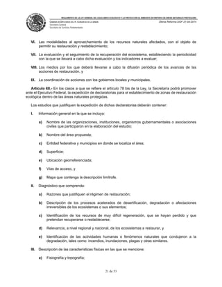 REGLAMENTO DE LA LEY GENERAL DEL EQUILIBRIO ECOLÓGICO Y LA PROTECCIÓN AL AMBIENTE EN MATERIA DE ÁREAS NATURALES PROTEGIDAS
CÁMARA DE DIPUTADOS DEL H. CONGRESO DE LA UNIÓN
Secretaría General
Secretaría de Servicios Parlamentarios
Última Reforma DOF 21-05-2014
21 de 53
VI. Las modalidades al aprovechamiento de los recursos naturales afectados, con el objeto de
permitir su restauración y restablecimiento;
VII. La evaluación y el seguimiento de la recuperación del ecosistema, estableciendo la periodicidad
con la que se llevará a cabo dicha evaluación y los indicadores a evaluar;
VIII. Los medios por los que deberá llevarse a cabo la difusión periódica de los avances de las
acciones de restauración, y
IX. La coordinación de acciones con los gobiernos locales y municipales.
Artículo 68.- En los casos a que se refiere el artículo 78 bis de la Ley, la Secretaría podrá promover
ante el Ejecutivo Federal, la expedición de declaratorias para el establecimiento de zonas de restauración
ecológica dentro de las áreas naturales protegidas.
Los estudios que justifiquen la expedición de dichas declaratorias deberán contener:
I. Información general en la que se incluya:
a) Nombre de las organizaciones, instituciones, organismos gubernamentales o asociaciones
civiles que participaron en la elaboración del estudio;
b) Nombre del área propuesta;
c) Entidad federativa y municipios en donde se localiza el área;
d) Superficie;
e) Ubicación georreferenciada;
f) Vías de acceso, y
g) Mapa que contenga la descripción limítrofe.
II. Diagnóstico que comprenda:
a) Razones que justifiquen el régimen de restauración;
b) Descripción de los procesos acelerados de desertificación, degradación o afectaciones
irreversibles de los ecosistemas o sus elementos;
c) Identificación de los recursos de muy difícil regeneración, que se hayan perdido y que
pretendan recuperarse o restablecerse;
d) Relevancia, a nivel regional y nacional, de los ecosistemas a restaurar, y
e) Identificación de las actividades humanas o fenómenos naturales que condujeron a la
degradación, tales como: incendios, inundaciones, plagas y otras similares.
III. Descripción de las características físicas en las que se mencione:
a) Fisiografía y topografía;
 