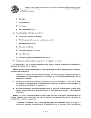 REGLAMENTO DE LA LEY GENERAL DEL EQUILIBRIO ECOLÓGICO Y LA PROTECCIÓN AL AMBIENTE EN MATERIA DE ÁREAS NATURALES PROTEGIDAS
CÁMARA DE DIPUTADOS DEL H. CONGRESO DE LA UNIÓN
Secretaría General
Secretaría de Servicios Parlamentarios
Última Reforma DOF 21-05-2014
22 de 53
b) Geología;
c) Tipos de suelos;
d) Hidrología, y
e) Factores meteorológicos.
IV. Aspectos socioeconómicos, que incluyan:
a) Condiciones sociales de la región;
b) Actividades sobre las que está basada su economía;
c) Asentamientos humanos;
d) Tenencia de la tierra;
e) Litigios actualmente en proceso;
f) Usos del suelo, y
g) Uso tradicional de la vida silvestre de la región, y
V. Instituciones que han realizado proyectos de investigación en el área.
Las declaratorias a que se refiere el presente artículo deberán contener, además de lo establecido en
el artículo 78 Bis de la Ley, su vigencia.
Artículo 69.- En materia de programas y zonas de restauración en las áreas naturales protegidas,
corresponde a la Secretaría:
I. Coordinar las acciones de restauración tendientes a la recuperación y restablecimiento de las
condiciones que propicien la evolución y la continuidad de los procesos naturales en las zonas de
restauración ecológica;
II. Mantener las características originales del uso del suelo de los ecosistemas a restaurar, de modo
que se evite el establecimiento de asentamientos humanos y la realización de actividades no
compatibles con los objetivos de restauración, y
III. Autorizar la realización de actividades productivas en las zonas de restauración, cuando éstas
resulten compatibles con las acciones previstas en los programas de manejo y de restauración
respectivos.
Artículo 70.- En las zonas de restauración de las áreas naturales protegidas el aprovechamiento de
recursos naturales, de la vida silvestre, así como la realización de cualquier tipo de obra o actividad, se
sujetarán a las condiciones siguientes:
I. La reforestación de estas zonas se realizará de preferencia con especies nativas de la región; o
en su caso, especies compatibles con el funcionamiento y la estructura de los ecosistemas
 