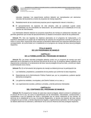 REGLAMENTO DE LA LEY GENERAL DEL EQUILIBRIO ECOLÓGICO Y LA PROTECCIÓN AL AMBIENTE EN MATERIA DE ÁREAS NATURALES PROTEGIDAS
CÁMARA DE DIPUTADOS DEL H. CONGRESO DE LA UNIÓN
Secretaría General
Secretaría de Servicios Parlamentarios
Última Reforma DOF 21-05-2014
23 de 53
naturales originales. Los especímenes exóticos deberán ser reemplazados por elementos
naturales del ecosistema a través de proyectos de manejo específico;
II. Restablecimiento de las condiciones propicias para la regeneración natural o inducida, y
III. El aprovechamiento de especies de vida silvestre, sólo se autorizará cuando exista
compatibilidad con las actividades de restauración, de conformidad con lo establecido en la Ley
General de Vida Silvestre.
Los interesados deberán elaborar los proyectos específicos de manejo en poblaciones naturales, que
permitan garantizar que la tasa de aprovechamiento no rebase la renovación natural de las poblaciones.
Artículo 71.- Una vez logrados los objetivos plasmados en el programa de restauración, a la
superficie restaurada se le podrá dar el tratamiento de subzona de recuperación durante un período no
menor a cinco años; transcurrido dicho período la Secretaría determinará las subzonas definitivas que le
corresponderán, de conformidad con lo establecido en el programa de manejo del área natural protegida
respectiva.
TÍTULO QUINTO
DE LOS PROGRAMAS DE MANEJO
CAPÍTULO I
DE LA FORMULACIÓN DEL PROGRAMA DE MANEJO
Artículo 72.- Las áreas naturales protegidas deberán contar con un programa de manejo que será
elaborado por la Secretaría en los términos del artículo 65 de la Ley. El programa deberá sujetarse a las
disposiciones contenidas en la declaratoria del área natural protegida de que se trate, y tendrá por objeto
la administración de la misma.
Artículo 73.- En la formulación del programa de manejo se deberá promover la participación de:
I. Los habitantes, propietarios y poseedores de los predios que conforman el área respectiva;
II. Dependencias de la Administración Pública Federal que, por su competencia, pudieran aportar
elementos al programa;
III. Los gobiernos estatales, municipales y del Distrito Federal, en su caso, y
IV. Las organizaciones sociales, públicas o privadas, y demás personas interesadas.
CAPÍTULO II
DEL CONTENIDO DEL PROGRAMA DE MANEJO
Artículo 74.- El programa de manejo de cada área natural protegida, deberá contener lo señalado por
el artículo 66 de la Ley, así como la especificación de las densidades, intensidades, condicionantes y
modalidades a que se sujetarán las obras y actividades que se vienen realizando en las mismas, en
términos de lo establecido en la Ley, el presente Reglamento, el decreto de creación del área natural
protegida de que se trate, y demás disposiciones legales y reglamentarias aplicables. En dicho programa
se deberá determinar la extensión y delimitación de la zona de influencia del área protegida respectiva.
 
