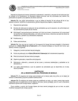 REGLAMENTO DE LA LEY GENERAL DEL EQUILIBRIO ECOLÓGICO Y LA PROTECCIÓN AL AMBIENTE EN MATERIA DE ÁREAS NATURALES PROTEGIDAS
CÁMARA DE DIPUTADOS DEL H. CONGRESO DE LA UNIÓN
Secretaría General
Secretaría de Servicios Parlamentarios
Última Reforma DOF 21-05-2014
24 de 53
Además el programa de manejo contendrá la delimitación, extensión y ubicación de las subzonas que
se señalen en la declaratoria. La Secretaría deberá promover que las actividades que realicen los
particulares se ajusten a los objetivos de dichas subzonas.
Artículo 75.- Las reglas administrativas a que se refiere la fracción VII del artículo 66 de la Ley,
deberán contener, conforme a la declaratoria y demás disposiciones legales y reglamentarias:
I. Disposiciones generales;
II. Horarios de visita para la realización de las actividades que así lo requieran, de conformidad con
las características propias de las mismas;
III. Actividades y aprovechamientos permitidos, así como sus límites y lineamientos, de conformidad
con las Normas Oficiales Mexicanas, así como con las zonas y subzonas que para tal efecto se
establezcan y señalen en la declaratoria respectiva;
IV. Prohibiciones, y
V. Faltas administrativas.
Artículo 76.- Una vez que se cuente con el programa de manejo del área protegida, la Secretaría
publicará en el Diario Oficial de la Federación y en la Gaceta Ecológica un resumen del mismo, que
deberá contener lo siguiente:
I. Categoría y nombre del área natural protegida;
II. Fecha de publicación en el Diario Oficial de la Federación de la declaratoria respectiva;
III. Plano de ubicación del área natural protegida;
IV. Objetivos generales y específicos del programa;
V. Delimitación, extensión y ubicación de las zonas y subzonas establecidas y señaladas en la
declaratoria, y
VI. Las reglas administrativas a que se sujetarán las actividades que se desarrollan en el área
natural protegida.
CAPÍTULO III
DE LA MODIFICACIÓN DEL PROGRAMA DE MANEJO
Artículo 77.- El programa de manejo será revisado por lo menos cada cinco años con el objeto de
evaluar su efectividad y proponer posibles modificaciones.
Artículo 78.- El programa de manejo podrá ser modificado en todo o en parte, cuando éste resulte
inoperante para el cumplimiento de los objetivos del área natural protegida, para lo cual la Secretaría
solicitará la opinión del Consejo Asesor, respectivo.
Previo análisis y opinión del Consejo Asesor del área natural protegida de que se trate, se podrá
modificar el programa de manejo cuando:
 